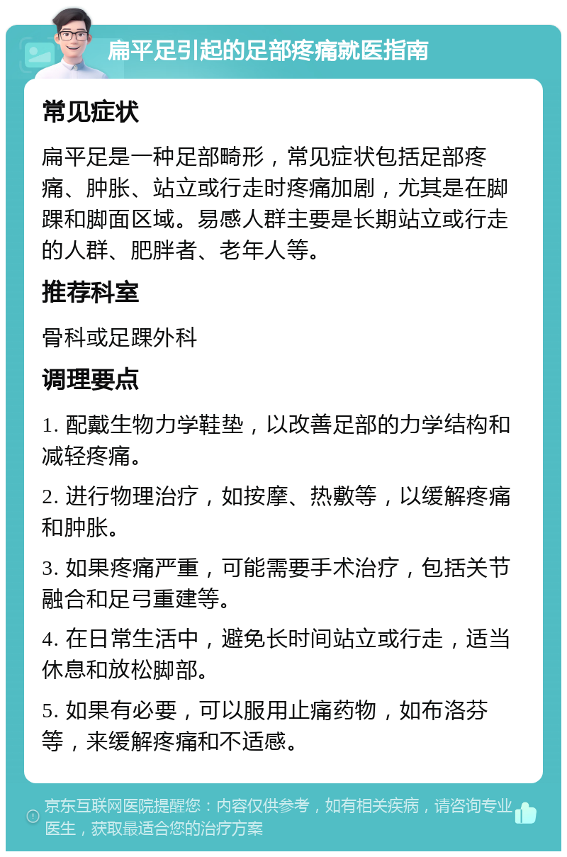 扁平足引起的足部疼痛就医指南 常见症状 扁平足是一种足部畸形，常见症状包括足部疼痛、肿胀、站立或行走时疼痛加剧，尤其是在脚踝和脚面区域。易感人群主要是长期站立或行走的人群、肥胖者、老年人等。 推荐科室 骨科或足踝外科 调理要点 1. 配戴生物力学鞋垫，以改善足部的力学结构和减轻疼痛。 2. 进行物理治疗，如按摩、热敷等，以缓解疼痛和肿胀。 3. 如果疼痛严重，可能需要手术治疗，包括关节融合和足弓重建等。 4. 在日常生活中，避免长时间站立或行走，适当休息和放松脚部。 5. 如果有必要，可以服用止痛药物，如布洛芬等，来缓解疼痛和不适感。