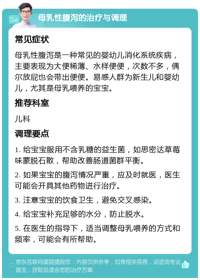 母乳性腹泻的治疗与调理 常见症状 母乳性腹泻是一种常见的婴幼儿消化系统疾病，主要表现为大便稀薄、水样便便，次数不多，偶尔放屁也会带出便便。易感人群为新生儿和婴幼儿，尤其是母乳喂养的宝宝。 推荐科室 儿科 调理要点 1. 给宝宝服用不含乳糖的益生菌，如思密达草莓味蒙脱石散，帮助改善肠道菌群平衡。 2. 如果宝宝的腹泻情况严重，应及时就医，医生可能会开具其他药物进行治疗。 3. 注意宝宝的饮食卫生，避免交叉感染。 4. 给宝宝补充足够的水分，防止脱水。 5. 在医生的指导下，适当调整母乳喂养的方式和频率，可能会有所帮助。