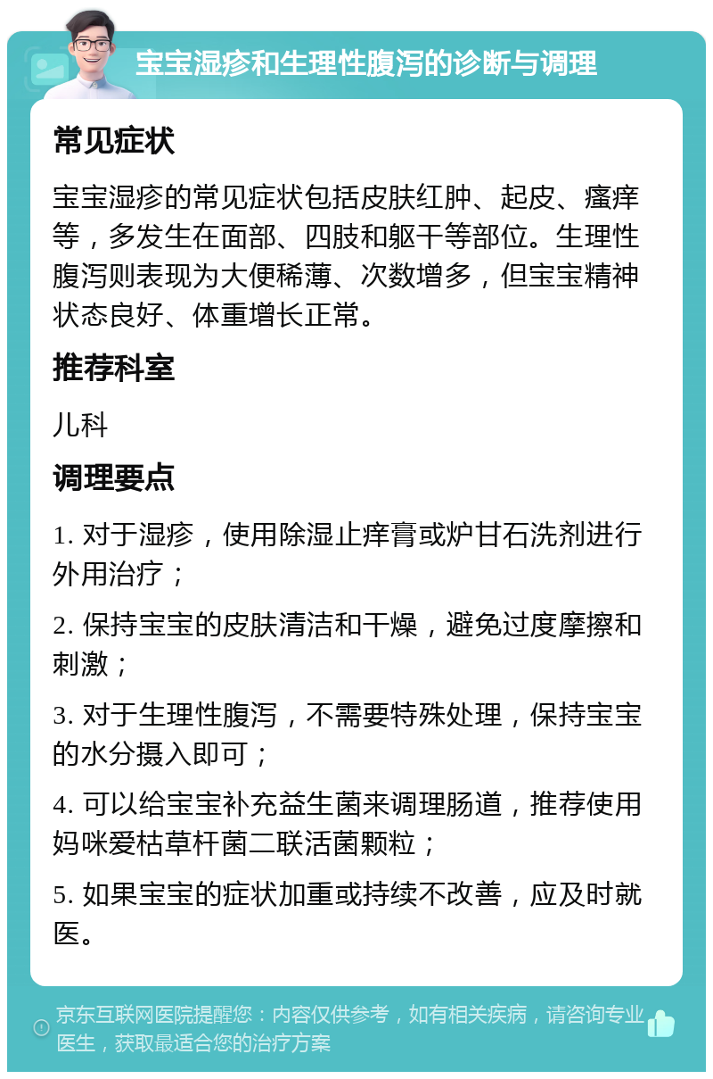 宝宝湿疹和生理性腹泻的诊断与调理 常见症状 宝宝湿疹的常见症状包括皮肤红肿、起皮、瘙痒等，多发生在面部、四肢和躯干等部位。生理性腹泻则表现为大便稀薄、次数增多，但宝宝精神状态良好、体重增长正常。 推荐科室 儿科 调理要点 1. 对于湿疹，使用除湿止痒膏或炉甘石洗剂进行外用治疗； 2. 保持宝宝的皮肤清洁和干燥，避免过度摩擦和刺激； 3. 对于生理性腹泻，不需要特殊处理，保持宝宝的水分摄入即可； 4. 可以给宝宝补充益生菌来调理肠道，推荐使用妈咪爱枯草杆菌二联活菌颗粒； 5. 如果宝宝的症状加重或持续不改善，应及时就医。