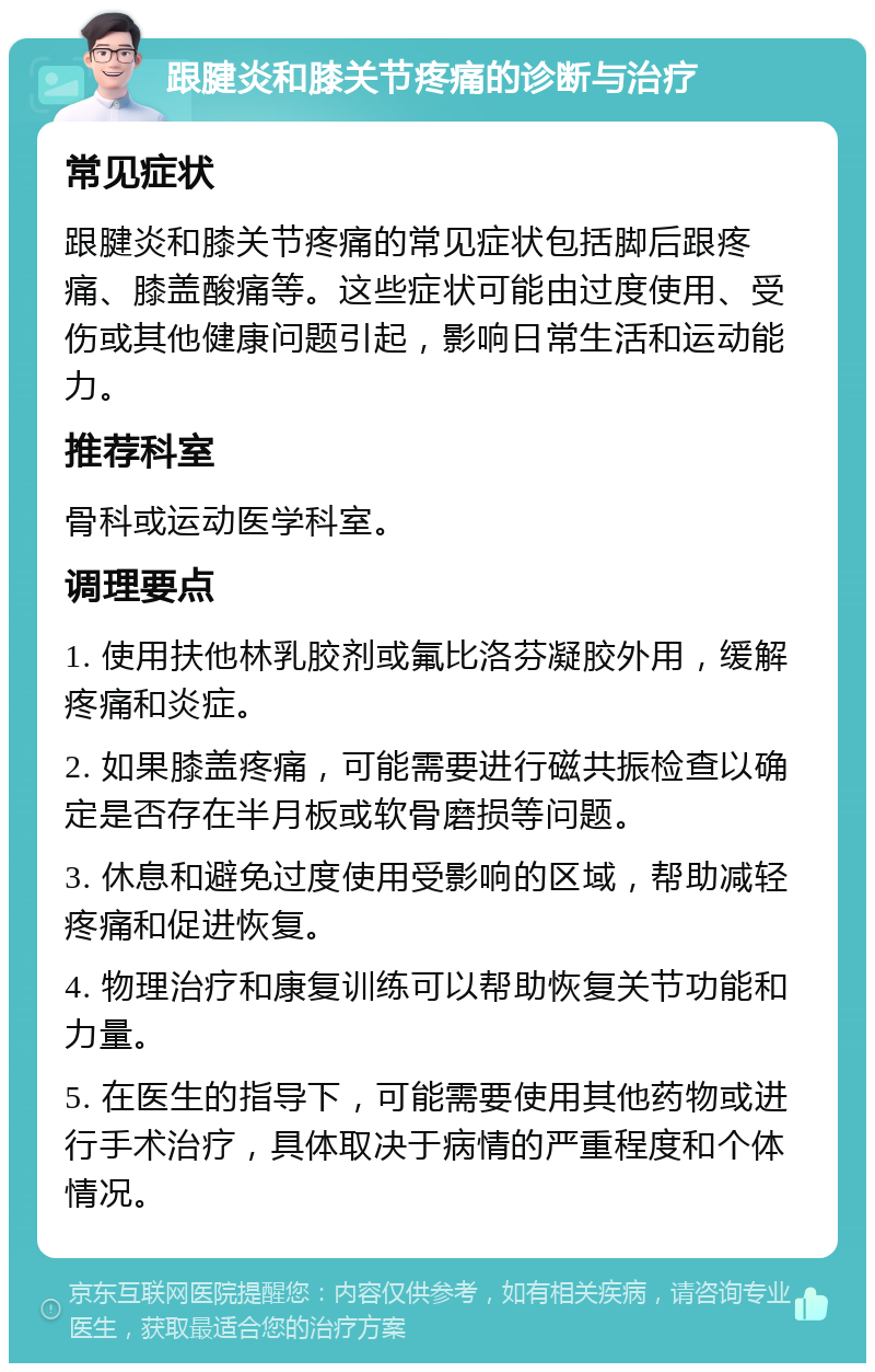 跟腱炎和膝关节疼痛的诊断与治疗 常见症状 跟腱炎和膝关节疼痛的常见症状包括脚后跟疼痛、膝盖酸痛等。这些症状可能由过度使用、受伤或其他健康问题引起，影响日常生活和运动能力。 推荐科室 骨科或运动医学科室。 调理要点 1. 使用扶他林乳胶剂或氟比洛芬凝胶外用，缓解疼痛和炎症。 2. 如果膝盖疼痛，可能需要进行磁共振检查以确定是否存在半月板或软骨磨损等问题。 3. 休息和避免过度使用受影响的区域，帮助减轻疼痛和促进恢复。 4. 物理治疗和康复训练可以帮助恢复关节功能和力量。 5. 在医生的指导下，可能需要使用其他药物或进行手术治疗，具体取决于病情的严重程度和个体情况。