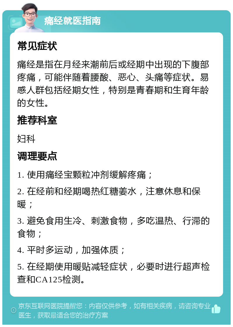 痛经就医指南 常见症状 痛经是指在月经来潮前后或经期中出现的下腹部疼痛，可能伴随着腰酸、恶心、头痛等症状。易感人群包括经期女性，特别是青春期和生育年龄的女性。 推荐科室 妇科 调理要点 1. 使用痛经宝颗粒冲剂缓解疼痛； 2. 在经前和经期喝热红糖姜水，注意休息和保暖； 3. 避免食用生冷、刺激食物，多吃温热、行滞的食物； 4. 平时多运动，加强体质； 5. 在经期使用暖贴减轻症状，必要时进行超声检查和CA125检测。