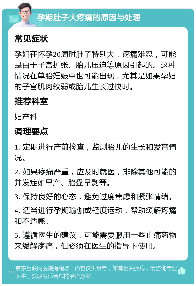 孕期肚子大疼痛的原因与处理 常见症状 孕妇在怀孕20周时肚子特别大，疼痛难忍，可能是由于子宫扩张、胎儿压迫等原因引起的。这种情况在单胎妊娠中也可能出现，尤其是如果孕妇的子宫肌肉较弱或胎儿生长过快时。 推荐科室 妇产科 调理要点 1. 定期进行产前检查，监测胎儿的生长和发育情况。 2. 如果疼痛严重，应及时就医，排除其他可能的并发症如早产、胎盘早剥等。 3. 保持良好的心态，避免过度焦虑和紧张情绪。 4. 适当进行孕期瑜伽或轻度运动，帮助缓解疼痛和不适感。 5. 遵循医生的建议，可能需要服用一些止痛药物来缓解疼痛，但必须在医生的指导下使用。