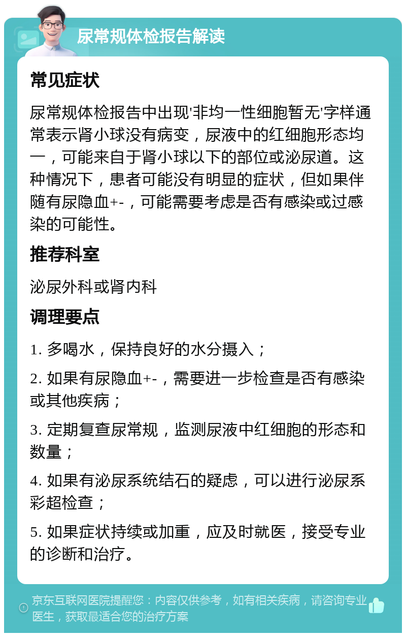 尿常规体检报告解读 常见症状 尿常规体检报告中出现'非均一性细胞暂无'字样通常表示肾小球没有病变，尿液中的红细胞形态均一，可能来自于肾小球以下的部位或泌尿道。这种情况下，患者可能没有明显的症状，但如果伴随有尿隐血+-，可能需要考虑是否有感染或过感染的可能性。 推荐科室 泌尿外科或肾内科 调理要点 1. 多喝水，保持良好的水分摄入； 2. 如果有尿隐血+-，需要进一步检查是否有感染或其他疾病； 3. 定期复查尿常规，监测尿液中红细胞的形态和数量； 4. 如果有泌尿系统结石的疑虑，可以进行泌尿系彩超检查； 5. 如果症状持续或加重，应及时就医，接受专业的诊断和治疗。