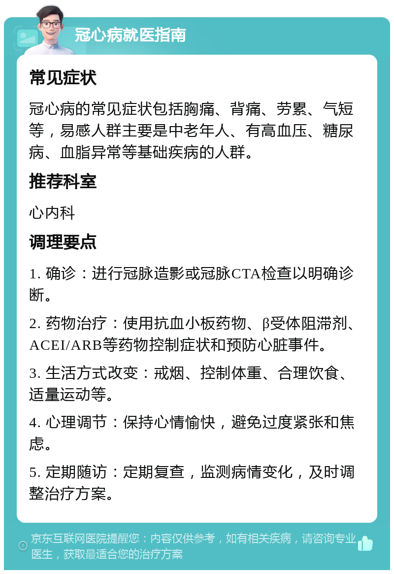 冠心病就医指南 常见症状 冠心病的常见症状包括胸痛、背痛、劳累、气短等，易感人群主要是中老年人、有高血压、糖尿病、血脂异常等基础疾病的人群。 推荐科室 心内科 调理要点 1. 确诊：进行冠脉造影或冠脉CTA检查以明确诊断。 2. 药物治疗：使用抗血小板药物、β受体阻滞剂、ACEI/ARB等药物控制症状和预防心脏事件。 3. 生活方式改变：戒烟、控制体重、合理饮食、适量运动等。 4. 心理调节：保持心情愉快，避免过度紧张和焦虑。 5. 定期随访：定期复查，监测病情变化，及时调整治疗方案。