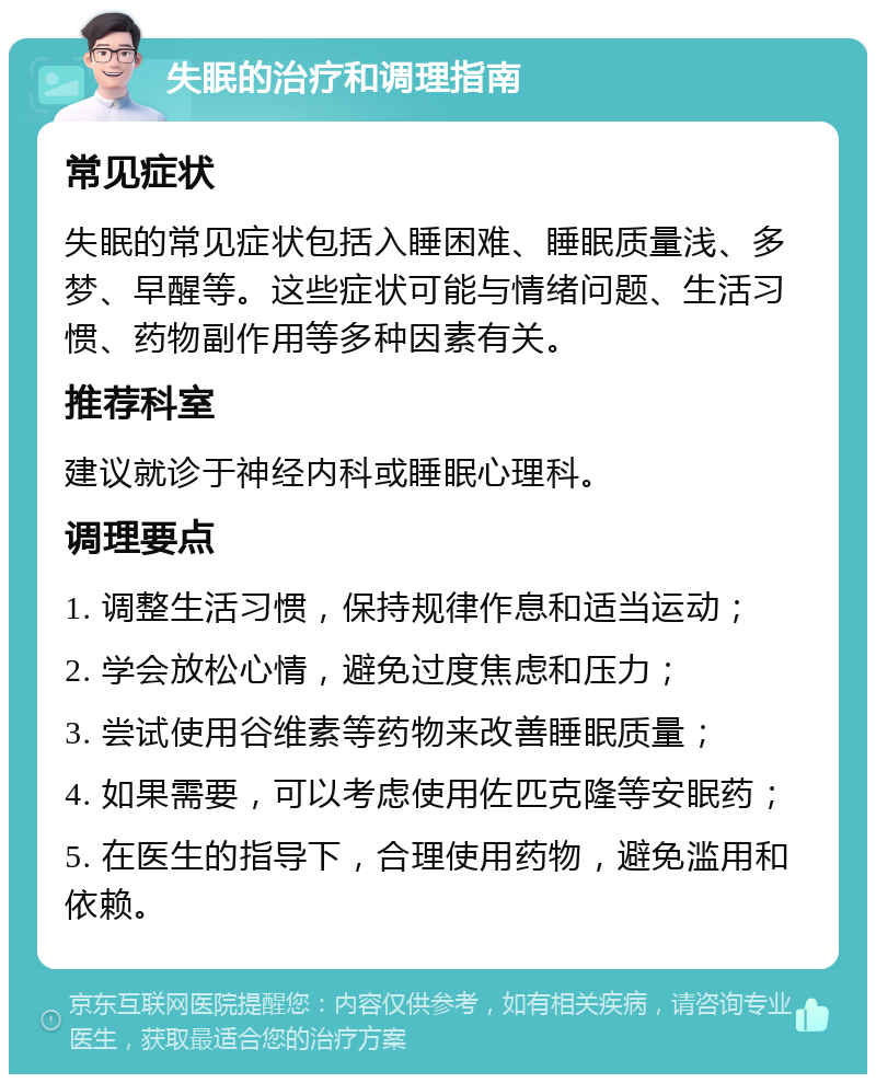 失眠的治疗和调理指南 常见症状 失眠的常见症状包括入睡困难、睡眠质量浅、多梦、早醒等。这些症状可能与情绪问题、生活习惯、药物副作用等多种因素有关。 推荐科室 建议就诊于神经内科或睡眠心理科。 调理要点 1. 调整生活习惯，保持规律作息和适当运动； 2. 学会放松心情，避免过度焦虑和压力； 3. 尝试使用谷维素等药物来改善睡眠质量； 4. 如果需要，可以考虑使用佐匹克隆等安眠药； 5. 在医生的指导下，合理使用药物，避免滥用和依赖。