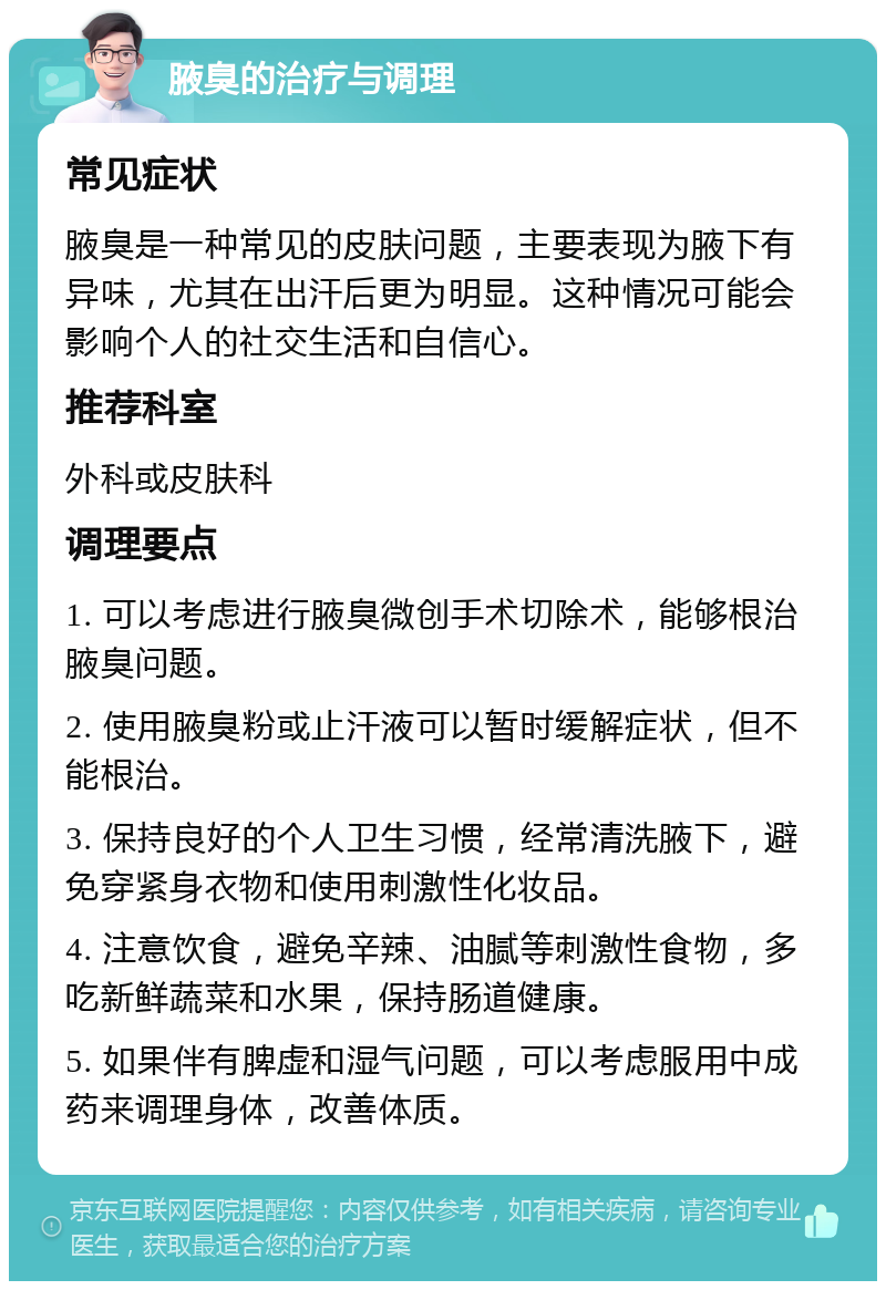 腋臭的治疗与调理 常见症状 腋臭是一种常见的皮肤问题，主要表现为腋下有异味，尤其在出汗后更为明显。这种情况可能会影响个人的社交生活和自信心。 推荐科室 外科或皮肤科 调理要点 1. 可以考虑进行腋臭微创手术切除术，能够根治腋臭问题。 2. 使用腋臭粉或止汗液可以暂时缓解症状，但不能根治。 3. 保持良好的个人卫生习惯，经常清洗腋下，避免穿紧身衣物和使用刺激性化妆品。 4. 注意饮食，避免辛辣、油腻等刺激性食物，多吃新鲜蔬菜和水果，保持肠道健康。 5. 如果伴有脾虚和湿气问题，可以考虑服用中成药来调理身体，改善体质。