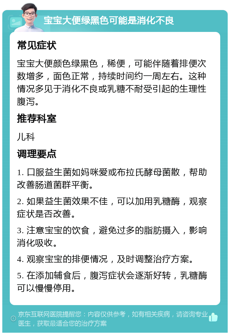 宝宝大便绿黑色可能是消化不良 常见症状 宝宝大便颜色绿黑色，稀便，可能伴随着排便次数增多，面色正常，持续时间约一周左右。这种情况多见于消化不良或乳糖不耐受引起的生理性腹泻。 推荐科室 儿科 调理要点 1. 口服益生菌如妈咪爱或布拉氏酵母菌散，帮助改善肠道菌群平衡。 2. 如果益生菌效果不佳，可以加用乳糖酶，观察症状是否改善。 3. 注意宝宝的饮食，避免过多的脂肪摄入，影响消化吸收。 4. 观察宝宝的排便情况，及时调整治疗方案。 5. 在添加辅食后，腹泻症状会逐渐好转，乳糖酶可以慢慢停用。