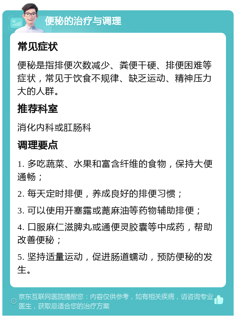 便秘的治疗与调理 常见症状 便秘是指排便次数减少、粪便干硬、排便困难等症状，常见于饮食不规律、缺乏运动、精神压力大的人群。 推荐科室 消化内科或肛肠科 调理要点 1. 多吃蔬菜、水果和富含纤维的食物，保持大便通畅； 2. 每天定时排便，养成良好的排便习惯； 3. 可以使用开塞露或蓖麻油等药物辅助排便； 4. 口服麻仁滋脾丸或通便灵胶囊等中成药，帮助改善便秘； 5. 坚持适量运动，促进肠道蠕动，预防便秘的发生。