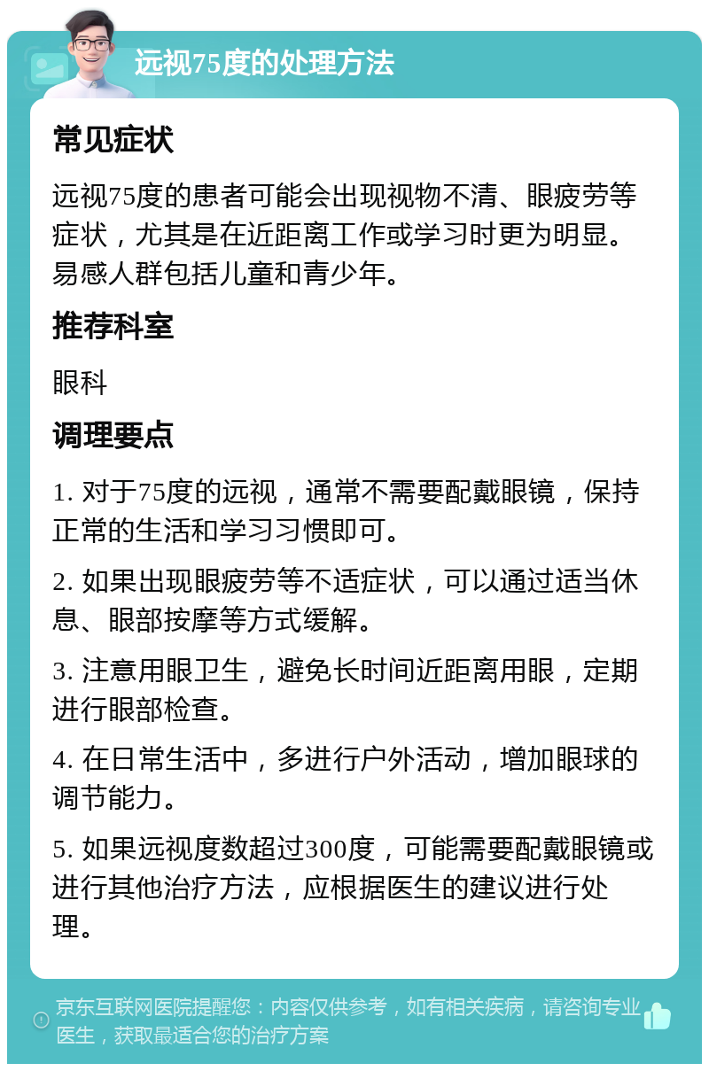 远视75度的处理方法 常见症状 远视75度的患者可能会出现视物不清、眼疲劳等症状，尤其是在近距离工作或学习时更为明显。易感人群包括儿童和青少年。 推荐科室 眼科 调理要点 1. 对于75度的远视，通常不需要配戴眼镜，保持正常的生活和学习习惯即可。 2. 如果出现眼疲劳等不适症状，可以通过适当休息、眼部按摩等方式缓解。 3. 注意用眼卫生，避免长时间近距离用眼，定期进行眼部检查。 4. 在日常生活中，多进行户外活动，增加眼球的调节能力。 5. 如果远视度数超过300度，可能需要配戴眼镜或进行其他治疗方法，应根据医生的建议进行处理。