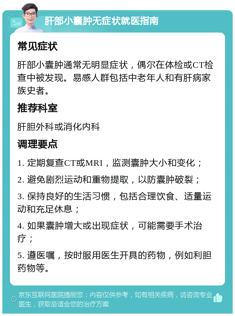 肝部小囊肿无症状就医指南 常见症状 肝部小囊肿通常无明显症状，偶尔在体检或CT检查中被发现。易感人群包括中老年人和有肝病家族史者。 推荐科室 肝胆外科或消化内科 调理要点 1. 定期复查CT或MRI，监测囊肿大小和变化； 2. 避免剧烈运动和重物提取，以防囊肿破裂； 3. 保持良好的生活习惯，包括合理饮食、适量运动和充足休息； 4. 如果囊肿增大或出现症状，可能需要手术治疗； 5. 遵医嘱，按时服用医生开具的药物，例如利胆药物等。