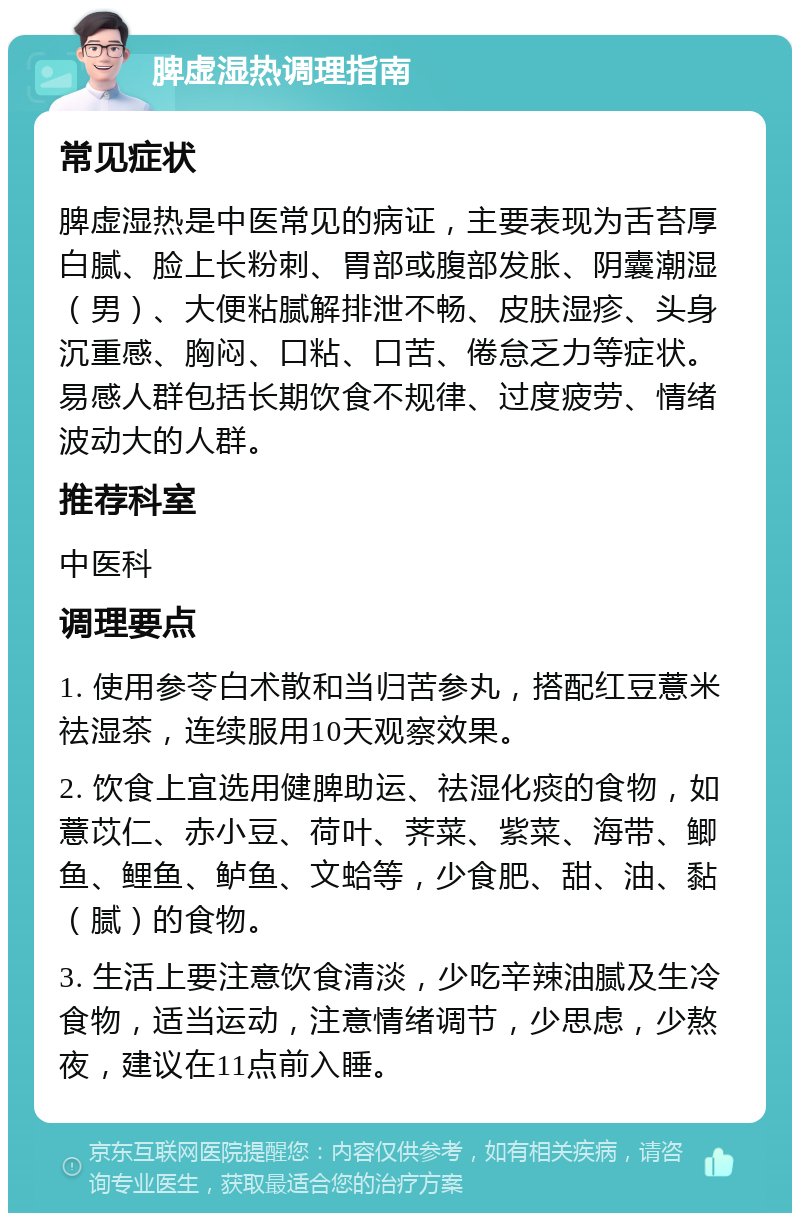 脾虚湿热调理指南 常见症状 脾虚湿热是中医常见的病证，主要表现为舌苔厚白腻、脸上长粉刺、胃部或腹部发胀、阴囊潮湿（男）、大便粘腻解排泄不畅、皮肤湿疹、头身沉重感、胸闷、口粘、口苦、倦怠乏力等症状。易感人群包括长期饮食不规律、过度疲劳、情绪波动大的人群。 推荐科室 中医科 调理要点 1. 使用参苓白术散和当归苦参丸，搭配红豆薏米祛湿茶，连续服用10天观察效果。 2. 饮食上宜选用健脾助运、祛湿化痰的食物，如薏苡仁、赤小豆、荷叶、荠菜、紫菜、海带、鲫鱼、鲤鱼、鲈鱼、文蛤等，少食肥、甜、油、黏（腻）的食物。 3. 生活上要注意饮食清淡，少吃辛辣油腻及生冷食物，适当运动，注意情绪调节，少思虑，少熬夜，建议在11点前入睡。