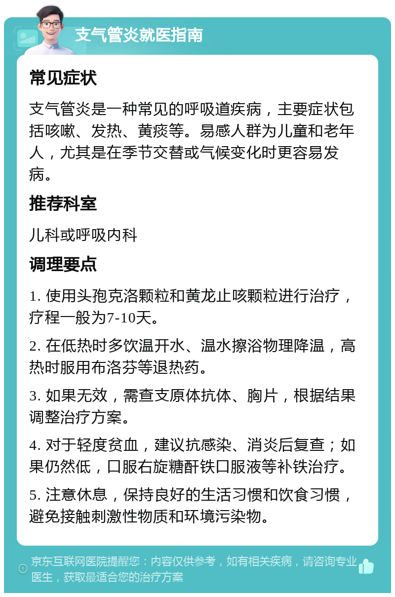 支气管炎就医指南 常见症状 支气管炎是一种常见的呼吸道疾病，主要症状包括咳嗽、发热、黄痰等。易感人群为儿童和老年人，尤其是在季节交替或气候变化时更容易发病。 推荐科室 儿科或呼吸内科 调理要点 1. 使用头孢克洛颗粒和黄龙止咳颗粒进行治疗，疗程一般为7-10天。 2. 在低热时多饮温开水、温水擦浴物理降温，高热时服用布洛芬等退热药。 3. 如果无效，需查支原体抗体、胸片，根据结果调整治疗方案。 4. 对于轻度贫血，建议抗感染、消炎后复查；如果仍然低，口服右旋糖酐铁口服液等补铁治疗。 5. 注意休息，保持良好的生活习惯和饮食习惯，避免接触刺激性物质和环境污染物。