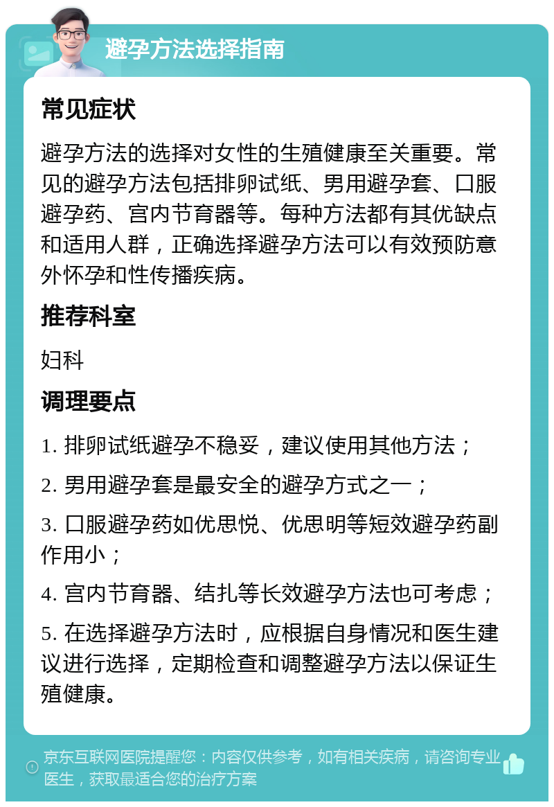 避孕方法选择指南 常见症状 避孕方法的选择对女性的生殖健康至关重要。常见的避孕方法包括排卵试纸、男用避孕套、口服避孕药、宫内节育器等。每种方法都有其优缺点和适用人群，正确选择避孕方法可以有效预防意外怀孕和性传播疾病。 推荐科室 妇科 调理要点 1. 排卵试纸避孕不稳妥，建议使用其他方法； 2. 男用避孕套是最安全的避孕方式之一； 3. 口服避孕药如优思悦、优思明等短效避孕药副作用小； 4. 宫内节育器、结扎等长效避孕方法也可考虑； 5. 在选择避孕方法时，应根据自身情况和医生建议进行选择，定期检查和调整避孕方法以保证生殖健康。