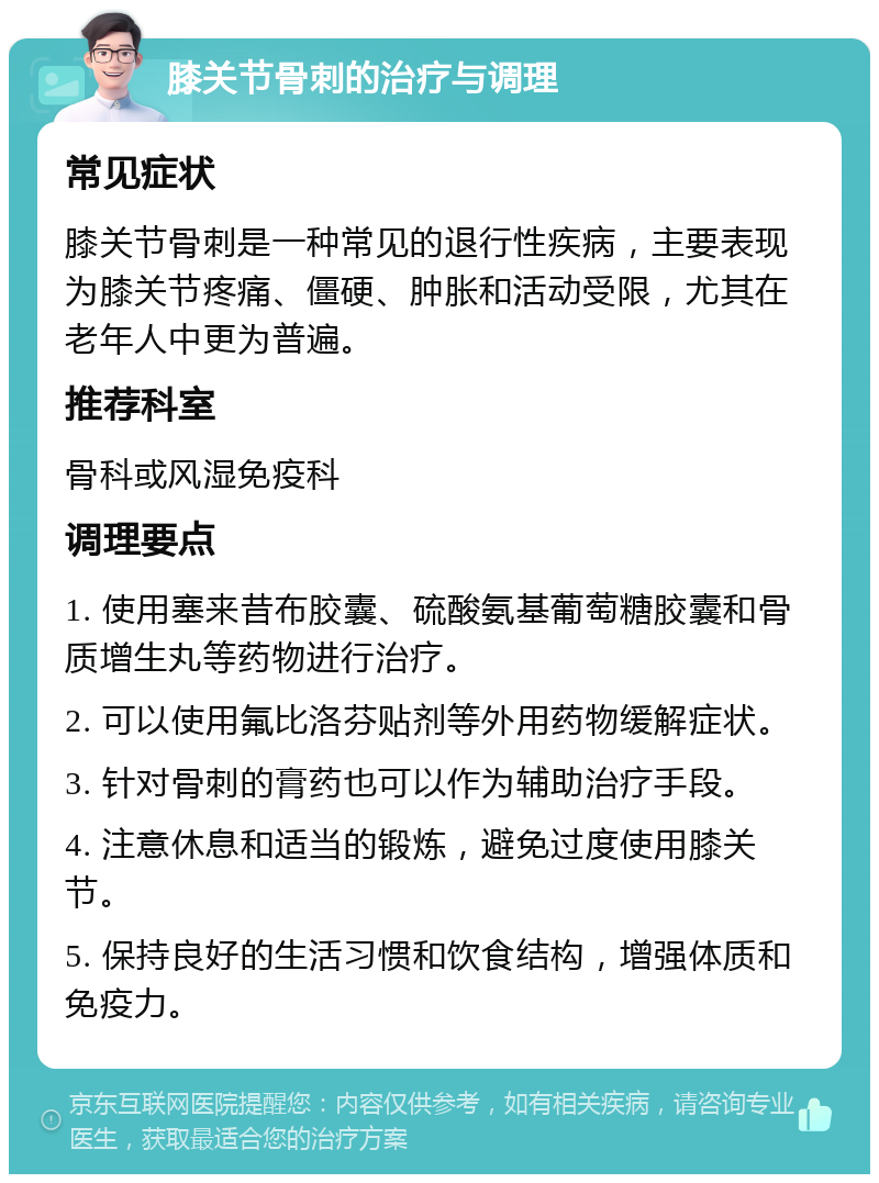 膝关节骨刺的治疗与调理 常见症状 膝关节骨刺是一种常见的退行性疾病，主要表现为膝关节疼痛、僵硬、肿胀和活动受限，尤其在老年人中更为普遍。 推荐科室 骨科或风湿免疫科 调理要点 1. 使用塞来昔布胶囊、硫酸氨基葡萄糖胶囊和骨质增生丸等药物进行治疗。 2. 可以使用氟比洛芬贴剂等外用药物缓解症状。 3. 针对骨刺的膏药也可以作为辅助治疗手段。 4. 注意休息和适当的锻炼，避免过度使用膝关节。 5. 保持良好的生活习惯和饮食结构，增强体质和免疫力。