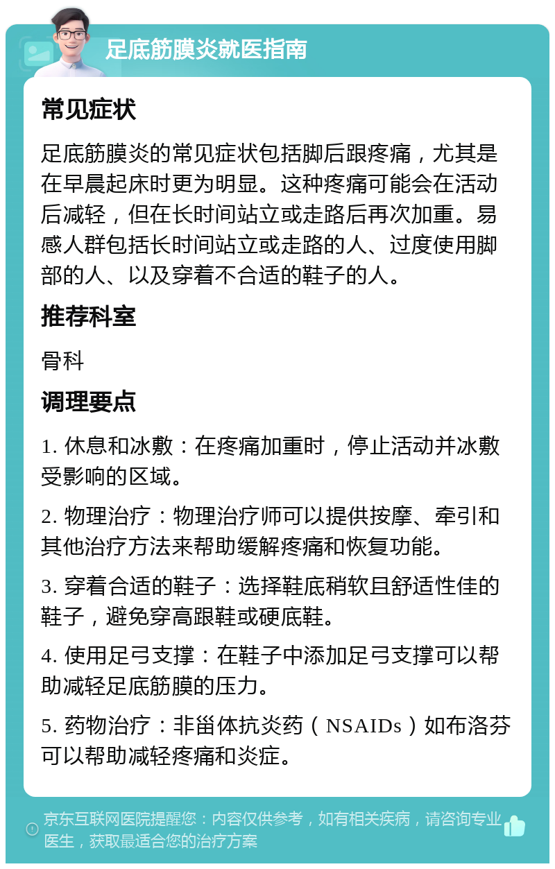 足底筋膜炎就医指南 常见症状 足底筋膜炎的常见症状包括脚后跟疼痛，尤其是在早晨起床时更为明显。这种疼痛可能会在活动后减轻，但在长时间站立或走路后再次加重。易感人群包括长时间站立或走路的人、过度使用脚部的人、以及穿着不合适的鞋子的人。 推荐科室 骨科 调理要点 1. 休息和冰敷：在疼痛加重时，停止活动并冰敷受影响的区域。 2. 物理治疗：物理治疗师可以提供按摩、牵引和其他治疗方法来帮助缓解疼痛和恢复功能。 3. 穿着合适的鞋子：选择鞋底稍软且舒适性佳的鞋子，避免穿高跟鞋或硬底鞋。 4. 使用足弓支撑：在鞋子中添加足弓支撑可以帮助减轻足底筋膜的压力。 5. 药物治疗：非甾体抗炎药（NSAIDs）如布洛芬可以帮助减轻疼痛和炎症。