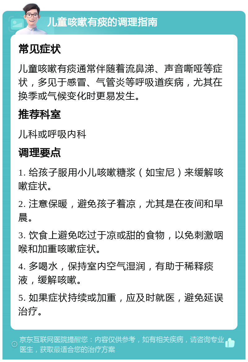 儿童咳嗽有痰的调理指南 常见症状 儿童咳嗽有痰通常伴随着流鼻涕、声音嘶哑等症状，多见于感冒、气管炎等呼吸道疾病，尤其在换季或气候变化时更易发生。 推荐科室 儿科或呼吸内科 调理要点 1. 给孩子服用小儿咳嗽糖浆（如宝尼）来缓解咳嗽症状。 2. 注意保暖，避免孩子着凉，尤其是在夜间和早晨。 3. 饮食上避免吃过于凉或甜的食物，以免刺激咽喉和加重咳嗽症状。 4. 多喝水，保持室内空气湿润，有助于稀释痰液，缓解咳嗽。 5. 如果症状持续或加重，应及时就医，避免延误治疗。