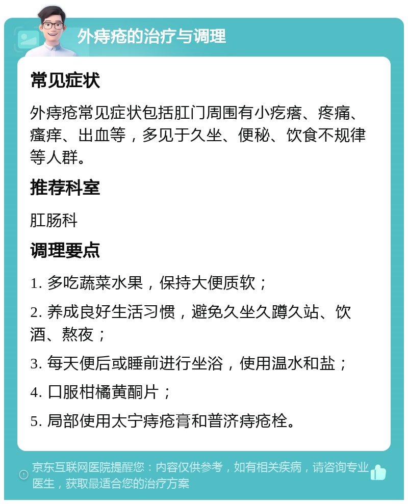 外痔疮的治疗与调理 常见症状 外痔疮常见症状包括肛门周围有小疙瘩、疼痛、瘙痒、出血等，多见于久坐、便秘、饮食不规律等人群。 推荐科室 肛肠科 调理要点 1. 多吃蔬菜水果，保持大便质软； 2. 养成良好生活习惯，避免久坐久蹲久站、饮酒、熬夜； 3. 每天便后或睡前进行坐浴，使用温水和盐； 4. 口服柑橘黄酮片； 5. 局部使用太宁痔疮膏和普济痔疮栓。