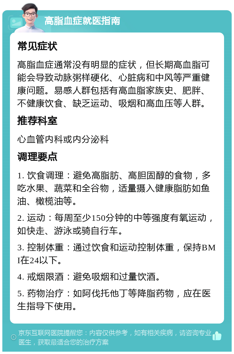 高脂血症就医指南 常见症状 高脂血症通常没有明显的症状，但长期高血脂可能会导致动脉粥样硬化、心脏病和中风等严重健康问题。易感人群包括有高血脂家族史、肥胖、不健康饮食、缺乏运动、吸烟和高血压等人群。 推荐科室 心血管内科或内分泌科 调理要点 1. 饮食调理：避免高脂肪、高胆固醇的食物，多吃水果、蔬菜和全谷物，适量摄入健康脂肪如鱼油、橄榄油等。 2. 运动：每周至少150分钟的中等强度有氧运动，如快走、游泳或骑自行车。 3. 控制体重：通过饮食和运动控制体重，保持BMI在24以下。 4. 戒烟限酒：避免吸烟和过量饮酒。 5. 药物治疗：如阿伐托他丁等降脂药物，应在医生指导下使用。