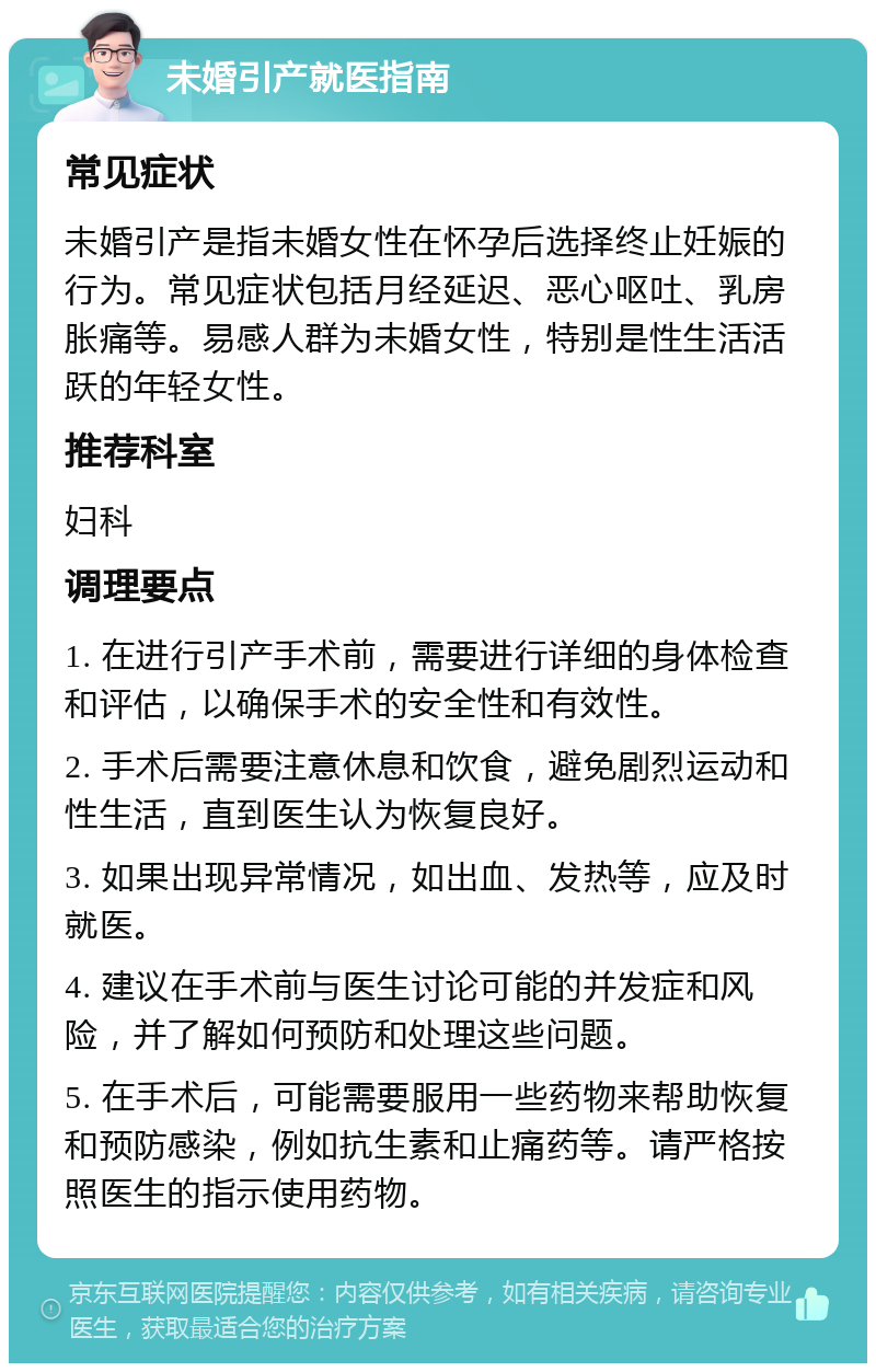 未婚引产就医指南 常见症状 未婚引产是指未婚女性在怀孕后选择终止妊娠的行为。常见症状包括月经延迟、恶心呕吐、乳房胀痛等。易感人群为未婚女性，特别是性生活活跃的年轻女性。 推荐科室 妇科 调理要点 1. 在进行引产手术前，需要进行详细的身体检查和评估，以确保手术的安全性和有效性。 2. 手术后需要注意休息和饮食，避免剧烈运动和性生活，直到医生认为恢复良好。 3. 如果出现异常情况，如出血、发热等，应及时就医。 4. 建议在手术前与医生讨论可能的并发症和风险，并了解如何预防和处理这些问题。 5. 在手术后，可能需要服用一些药物来帮助恢复和预防感染，例如抗生素和止痛药等。请严格按照医生的指示使用药物。