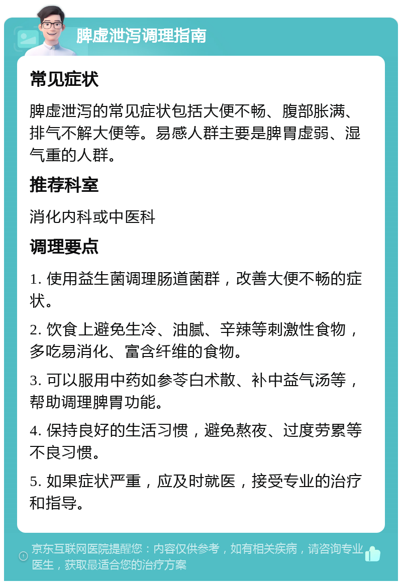 脾虚泄泻调理指南 常见症状 脾虚泄泻的常见症状包括大便不畅、腹部胀满、排气不解大便等。易感人群主要是脾胃虚弱、湿气重的人群。 推荐科室 消化内科或中医科 调理要点 1. 使用益生菌调理肠道菌群，改善大便不畅的症状。 2. 饮食上避免生冷、油腻、辛辣等刺激性食物，多吃易消化、富含纤维的食物。 3. 可以服用中药如参苓白术散、补中益气汤等，帮助调理脾胃功能。 4. 保持良好的生活习惯，避免熬夜、过度劳累等不良习惯。 5. 如果症状严重，应及时就医，接受专业的治疗和指导。