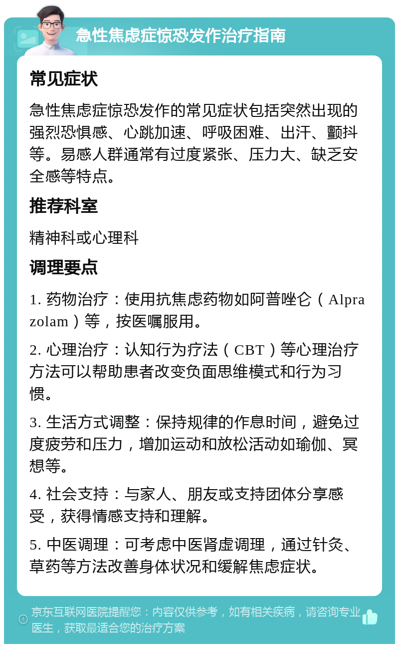 急性焦虑症惊恐发作治疗指南 常见症状 急性焦虑症惊恐发作的常见症状包括突然出现的强烈恐惧感、心跳加速、呼吸困难、出汗、颤抖等。易感人群通常有过度紧张、压力大、缺乏安全感等特点。 推荐科室 精神科或心理科 调理要点 1. 药物治疗：使用抗焦虑药物如阿普唑仑（Alprazolam）等，按医嘱服用。 2. 心理治疗：认知行为疗法（CBT）等心理治疗方法可以帮助患者改变负面思维模式和行为习惯。 3. 生活方式调整：保持规律的作息时间，避免过度疲劳和压力，增加运动和放松活动如瑜伽、冥想等。 4. 社会支持：与家人、朋友或支持团体分享感受，获得情感支持和理解。 5. 中医调理：可考虑中医肾虚调理，通过针灸、草药等方法改善身体状况和缓解焦虑症状。