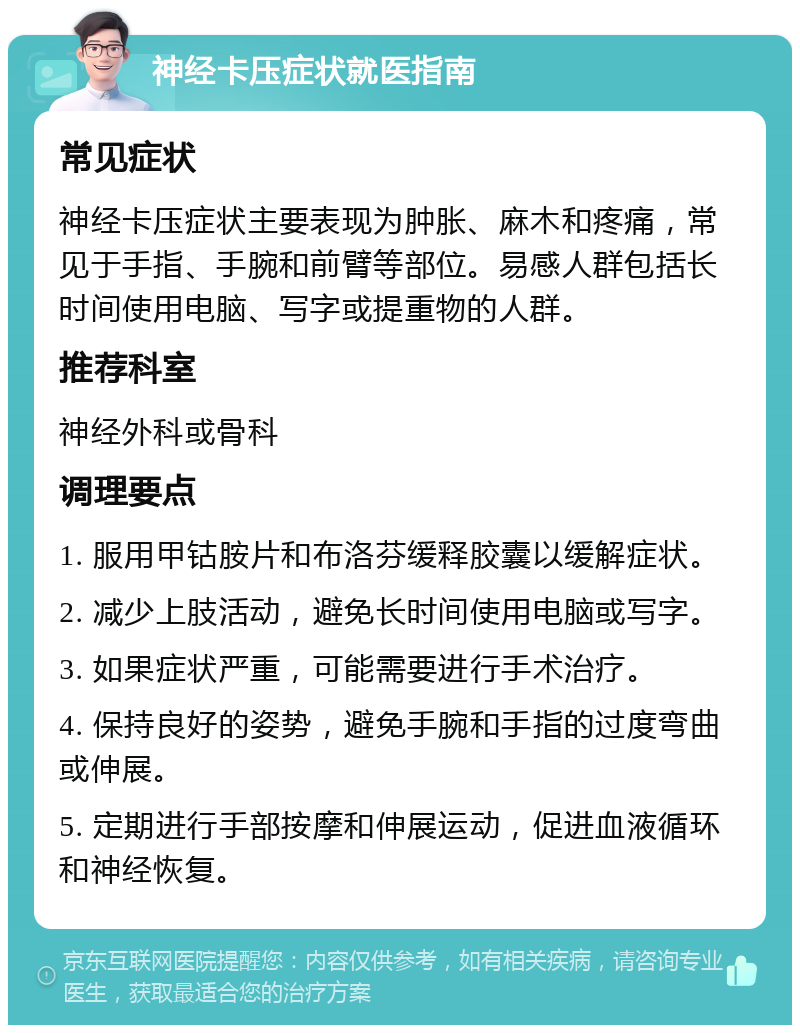 神经卡压症状就医指南 常见症状 神经卡压症状主要表现为肿胀、麻木和疼痛，常见于手指、手腕和前臂等部位。易感人群包括长时间使用电脑、写字或提重物的人群。 推荐科室 神经外科或骨科 调理要点 1. 服用甲钴胺片和布洛芬缓释胶囊以缓解症状。 2. 减少上肢活动，避免长时间使用电脑或写字。 3. 如果症状严重，可能需要进行手术治疗。 4. 保持良好的姿势，避免手腕和手指的过度弯曲或伸展。 5. 定期进行手部按摩和伸展运动，促进血液循环和神经恢复。