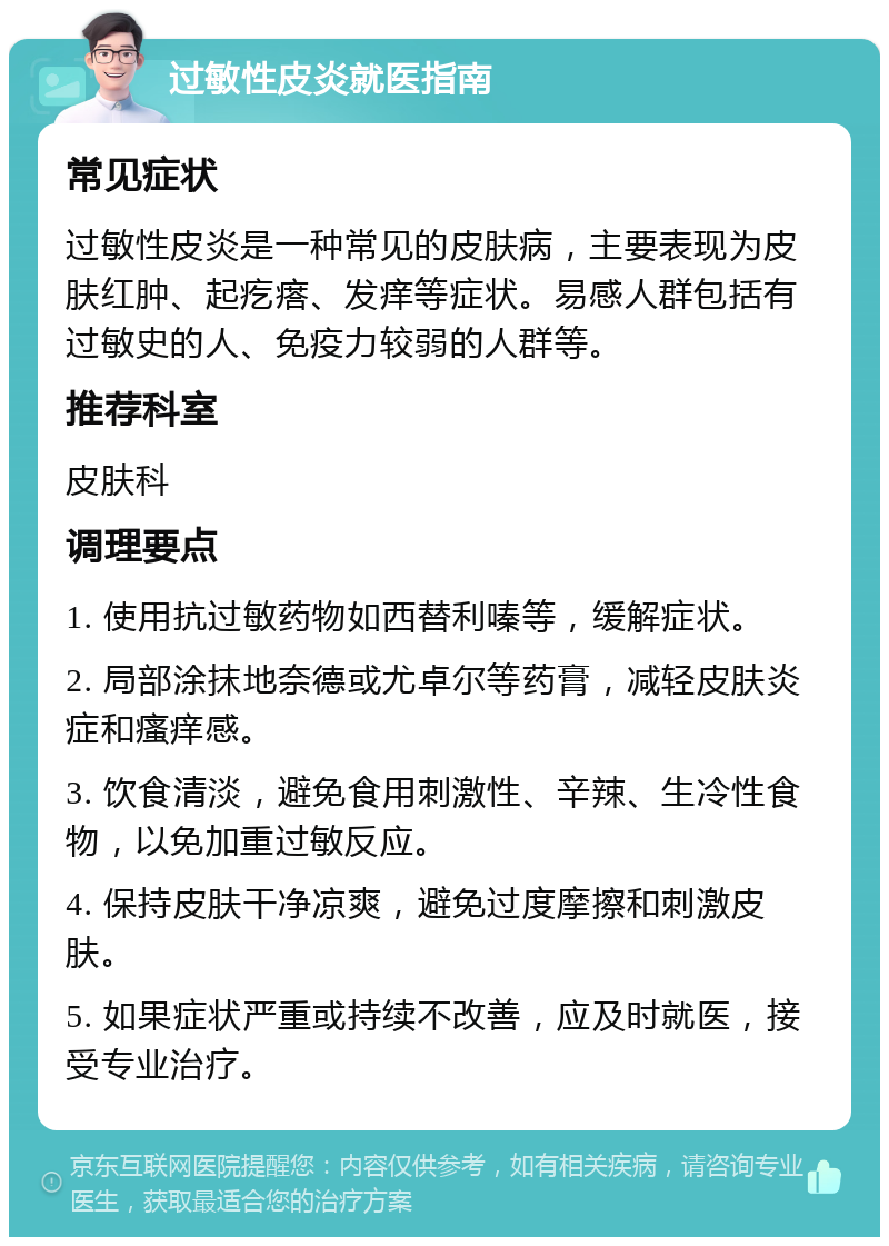 过敏性皮炎就医指南 常见症状 过敏性皮炎是一种常见的皮肤病，主要表现为皮肤红肿、起疙瘩、发痒等症状。易感人群包括有过敏史的人、免疫力较弱的人群等。 推荐科室 皮肤科 调理要点 1. 使用抗过敏药物如西替利嗪等，缓解症状。 2. 局部涂抹地奈德或尤卓尔等药膏，减轻皮肤炎症和瘙痒感。 3. 饮食清淡，避免食用刺激性、辛辣、生冷性食物，以免加重过敏反应。 4. 保持皮肤干净凉爽，避免过度摩擦和刺激皮肤。 5. 如果症状严重或持续不改善，应及时就医，接受专业治疗。