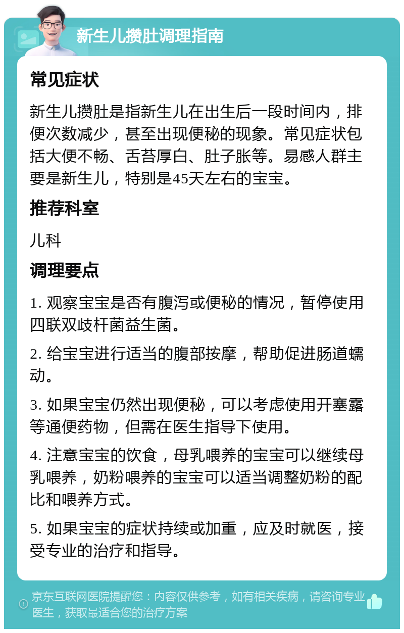 新生儿攒肚调理指南 常见症状 新生儿攒肚是指新生儿在出生后一段时间内，排便次数减少，甚至出现便秘的现象。常见症状包括大便不畅、舌苔厚白、肚子胀等。易感人群主要是新生儿，特别是45天左右的宝宝。 推荐科室 儿科 调理要点 1. 观察宝宝是否有腹泻或便秘的情况，暂停使用四联双歧杆菌益生菌。 2. 给宝宝进行适当的腹部按摩，帮助促进肠道蠕动。 3. 如果宝宝仍然出现便秘，可以考虑使用开塞露等通便药物，但需在医生指导下使用。 4. 注意宝宝的饮食，母乳喂养的宝宝可以继续母乳喂养，奶粉喂养的宝宝可以适当调整奶粉的配比和喂养方式。 5. 如果宝宝的症状持续或加重，应及时就医，接受专业的治疗和指导。