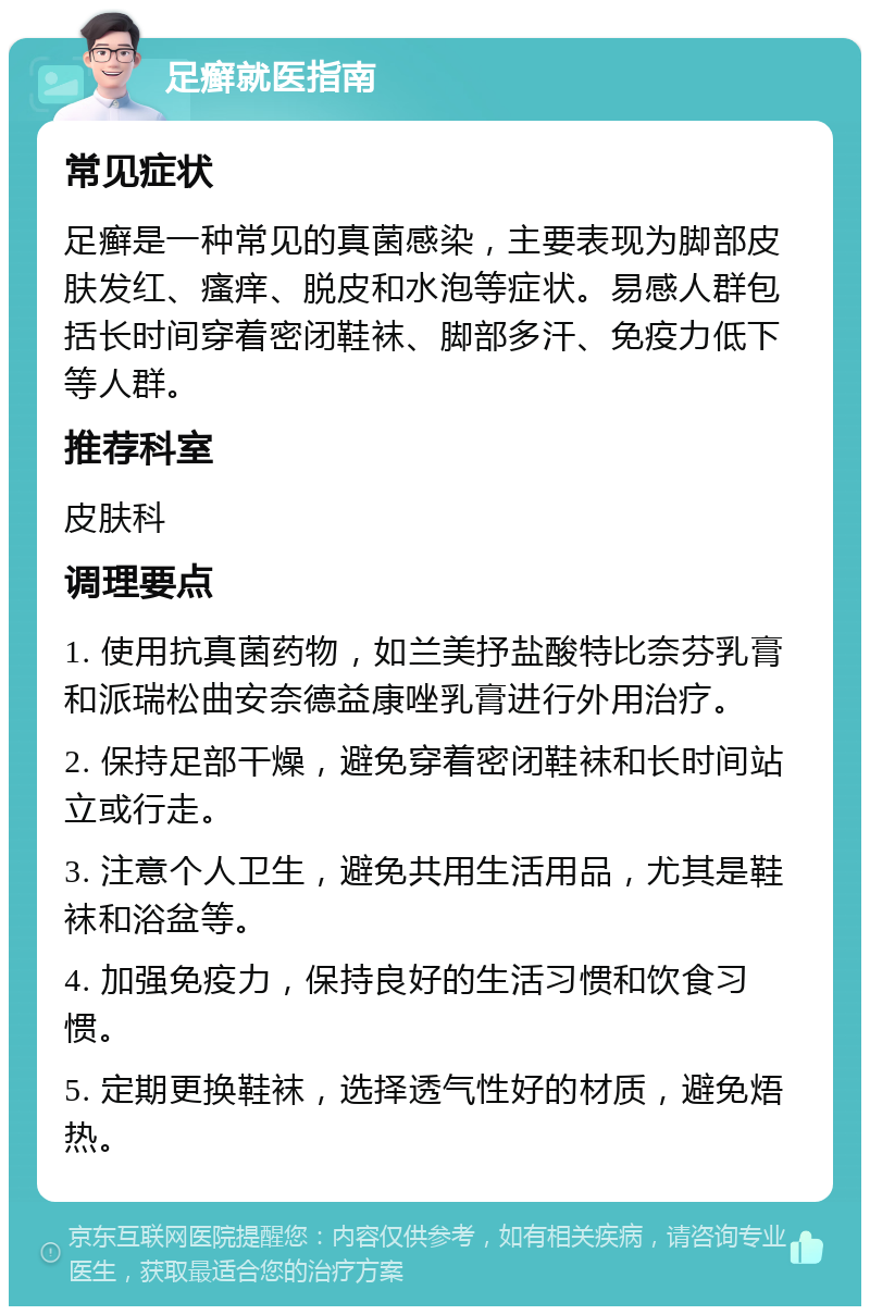 足癣就医指南 常见症状 足癣是一种常见的真菌感染，主要表现为脚部皮肤发红、瘙痒、脱皮和水泡等症状。易感人群包括长时间穿着密闭鞋袜、脚部多汗、免疫力低下等人群。 推荐科室 皮肤科 调理要点 1. 使用抗真菌药物，如兰美抒盐酸特比奈芬乳膏和派瑞松曲安奈德益康唑乳膏进行外用治疗。 2. 保持足部干燥，避免穿着密闭鞋袜和长时间站立或行走。 3. 注意个人卫生，避免共用生活用品，尤其是鞋袜和浴盆等。 4. 加强免疫力，保持良好的生活习惯和饮食习惯。 5. 定期更换鞋袜，选择透气性好的材质，避免焐热。