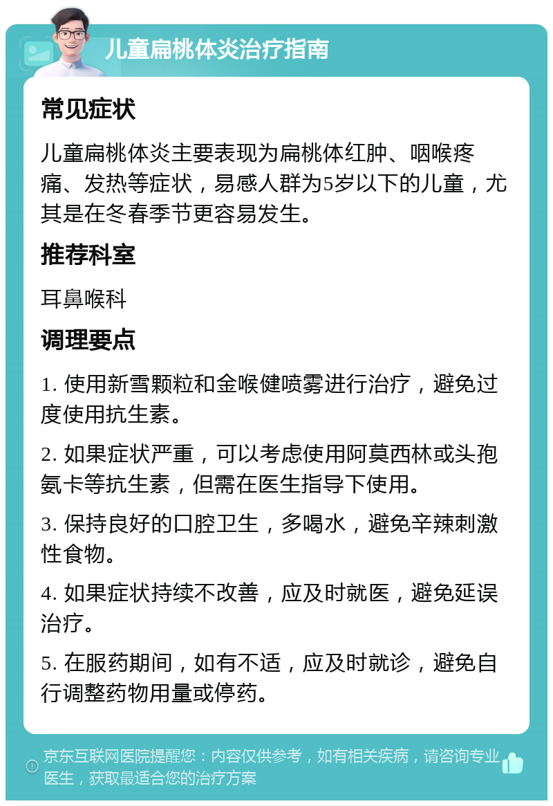 儿童扁桃体炎治疗指南 常见症状 儿童扁桃体炎主要表现为扁桃体红肿、咽喉疼痛、发热等症状，易感人群为5岁以下的儿童，尤其是在冬春季节更容易发生。 推荐科室 耳鼻喉科 调理要点 1. 使用新雪颗粒和金喉健喷雾进行治疗，避免过度使用抗生素。 2. 如果症状严重，可以考虑使用阿莫西林或头孢氨卡等抗生素，但需在医生指导下使用。 3. 保持良好的口腔卫生，多喝水，避免辛辣刺激性食物。 4. 如果症状持续不改善，应及时就医，避免延误治疗。 5. 在服药期间，如有不适，应及时就诊，避免自行调整药物用量或停药。