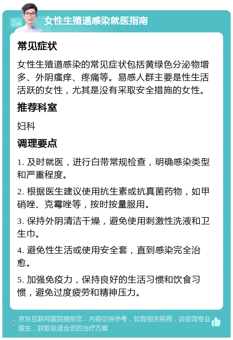 女性生殖道感染就医指南 常见症状 女性生殖道感染的常见症状包括黄绿色分泌物增多、外阴瘙痒、疼痛等。易感人群主要是性生活活跃的女性，尤其是没有采取安全措施的女性。 推荐科室 妇科 调理要点 1. 及时就医，进行白带常规检查，明确感染类型和严重程度。 2. 根据医生建议使用抗生素或抗真菌药物，如甲硝唑、克霉唑等，按时按量服用。 3. 保持外阴清洁干燥，避免使用刺激性洗液和卫生巾。 4. 避免性生活或使用安全套，直到感染完全治愈。 5. 加强免疫力，保持良好的生活习惯和饮食习惯，避免过度疲劳和精神压力。