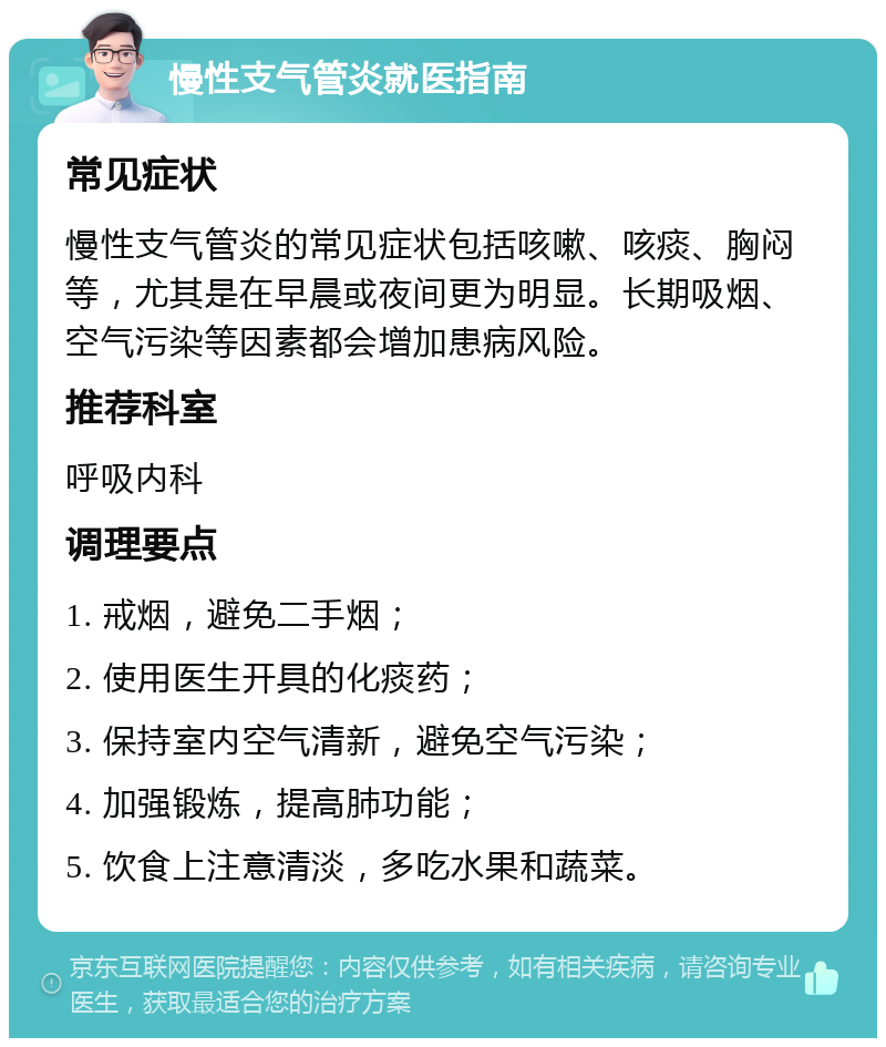 慢性支气管炎就医指南 常见症状 慢性支气管炎的常见症状包括咳嗽、咳痰、胸闷等，尤其是在早晨或夜间更为明显。长期吸烟、空气污染等因素都会增加患病风险。 推荐科室 呼吸内科 调理要点 1. 戒烟，避免二手烟； 2. 使用医生开具的化痰药； 3. 保持室内空气清新，避免空气污染； 4. 加强锻炼，提高肺功能； 5. 饮食上注意清淡，多吃水果和蔬菜。