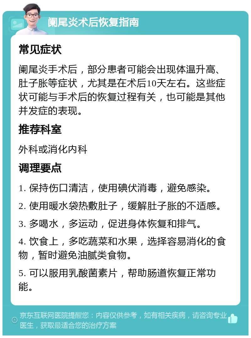 阑尾炎术后恢复指南 常见症状 阑尾炎手术后，部分患者可能会出现体温升高、肚子胀等症状，尤其是在术后10天左右。这些症状可能与手术后的恢复过程有关，也可能是其他并发症的表现。 推荐科室 外科或消化内科 调理要点 1. 保持伤口清洁，使用碘伏消毒，避免感染。 2. 使用暖水袋热敷肚子，缓解肚子胀的不适感。 3. 多喝水，多运动，促进身体恢复和排气。 4. 饮食上，多吃蔬菜和水果，选择容易消化的食物，暂时避免油腻类食物。 5. 可以服用乳酸菌素片，帮助肠道恢复正常功能。