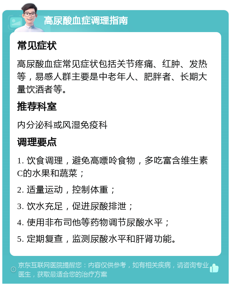 高尿酸血症调理指南 常见症状 高尿酸血症常见症状包括关节疼痛、红肿、发热等，易感人群主要是中老年人、肥胖者、长期大量饮酒者等。 推荐科室 内分泌科或风湿免疫科 调理要点 1. 饮食调理，避免高嘌呤食物，多吃富含维生素C的水果和蔬菜； 2. 适量运动，控制体重； 3. 饮水充足，促进尿酸排泄； 4. 使用非布司他等药物调节尿酸水平； 5. 定期复查，监测尿酸水平和肝肾功能。