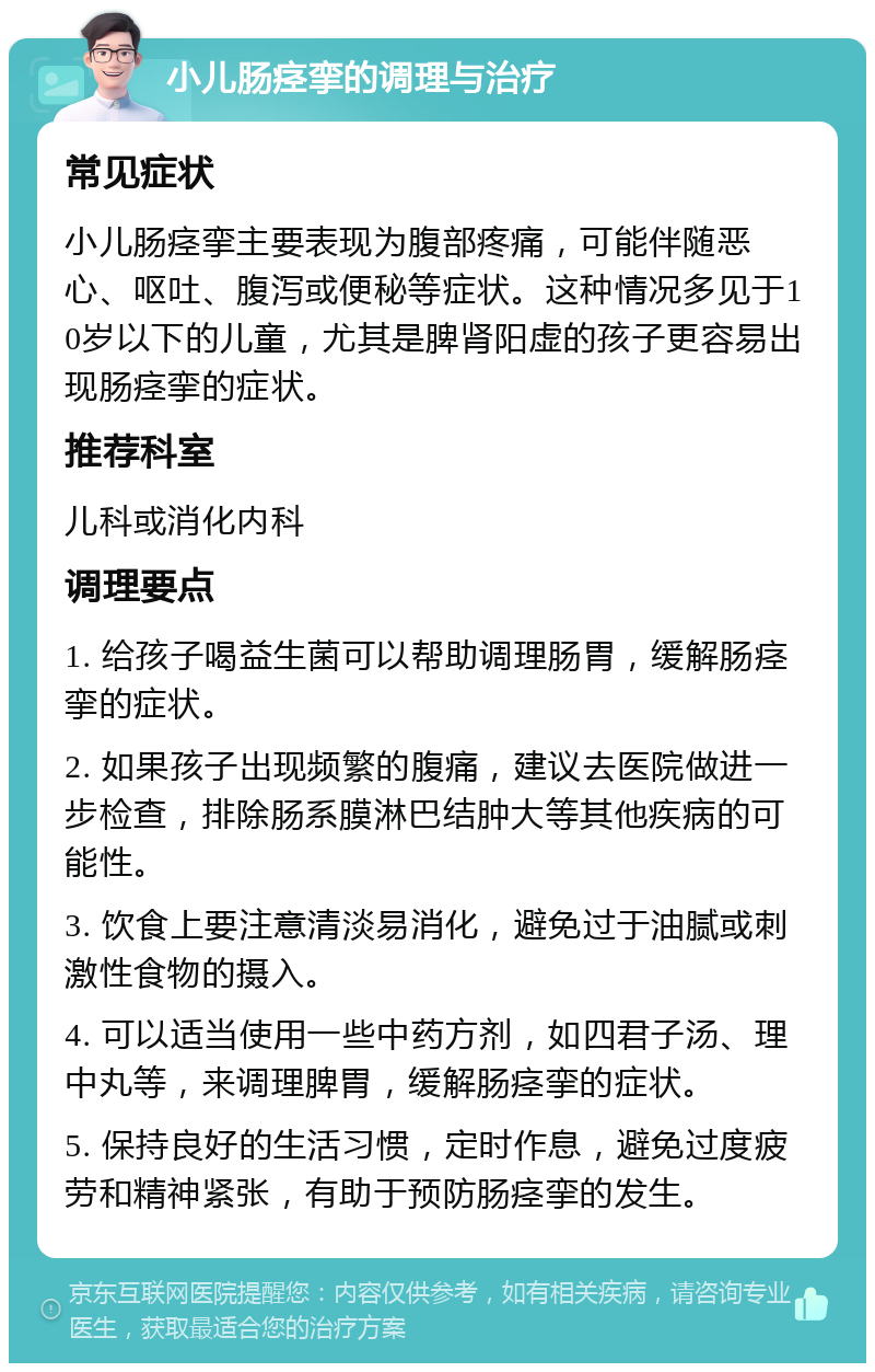 小儿肠痉挛的调理与治疗 常见症状 小儿肠痉挛主要表现为腹部疼痛，可能伴随恶心、呕吐、腹泻或便秘等症状。这种情况多见于10岁以下的儿童，尤其是脾肾阳虚的孩子更容易出现肠痉挛的症状。 推荐科室 儿科或消化内科 调理要点 1. 给孩子喝益生菌可以帮助调理肠胃，缓解肠痉挛的症状。 2. 如果孩子出现频繁的腹痛，建议去医院做进一步检查，排除肠系膜淋巴结肿大等其他疾病的可能性。 3. 饮食上要注意清淡易消化，避免过于油腻或刺激性食物的摄入。 4. 可以适当使用一些中药方剂，如四君子汤、理中丸等，来调理脾胃，缓解肠痉挛的症状。 5. 保持良好的生活习惯，定时作息，避免过度疲劳和精神紧张，有助于预防肠痉挛的发生。