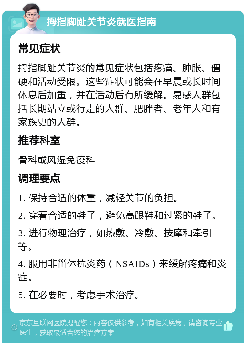 拇指脚趾关节炎就医指南 常见症状 拇指脚趾关节炎的常见症状包括疼痛、肿胀、僵硬和活动受限。这些症状可能会在早晨或长时间休息后加重，并在活动后有所缓解。易感人群包括长期站立或行走的人群、肥胖者、老年人和有家族史的人群。 推荐科室 骨科或风湿免疫科 调理要点 1. 保持合适的体重，减轻关节的负担。 2. 穿着合适的鞋子，避免高跟鞋和过紧的鞋子。 3. 进行物理治疗，如热敷、冷敷、按摩和牵引等。 4. 服用非甾体抗炎药（NSAIDs）来缓解疼痛和炎症。 5. 在必要时，考虑手术治疗。