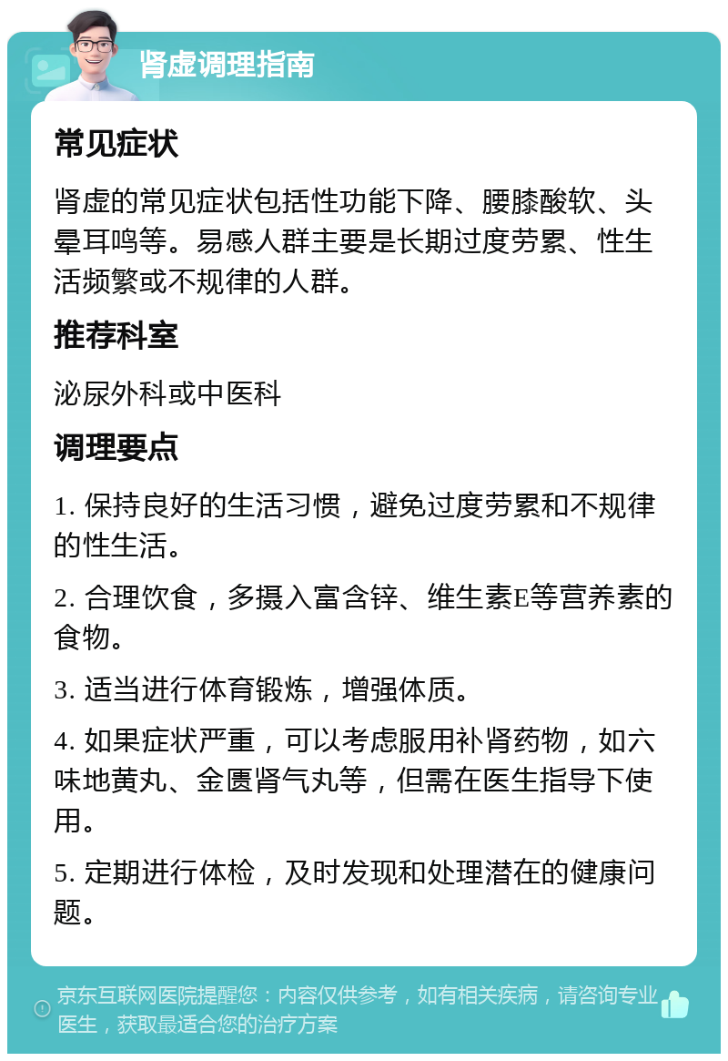 肾虚调理指南 常见症状 肾虚的常见症状包括性功能下降、腰膝酸软、头晕耳鸣等。易感人群主要是长期过度劳累、性生活频繁或不规律的人群。 推荐科室 泌尿外科或中医科 调理要点 1. 保持良好的生活习惯，避免过度劳累和不规律的性生活。 2. 合理饮食，多摄入富含锌、维生素E等营养素的食物。 3. 适当进行体育锻炼，增强体质。 4. 如果症状严重，可以考虑服用补肾药物，如六味地黄丸、金匮肾气丸等，但需在医生指导下使用。 5. 定期进行体检，及时发现和处理潜在的健康问题。