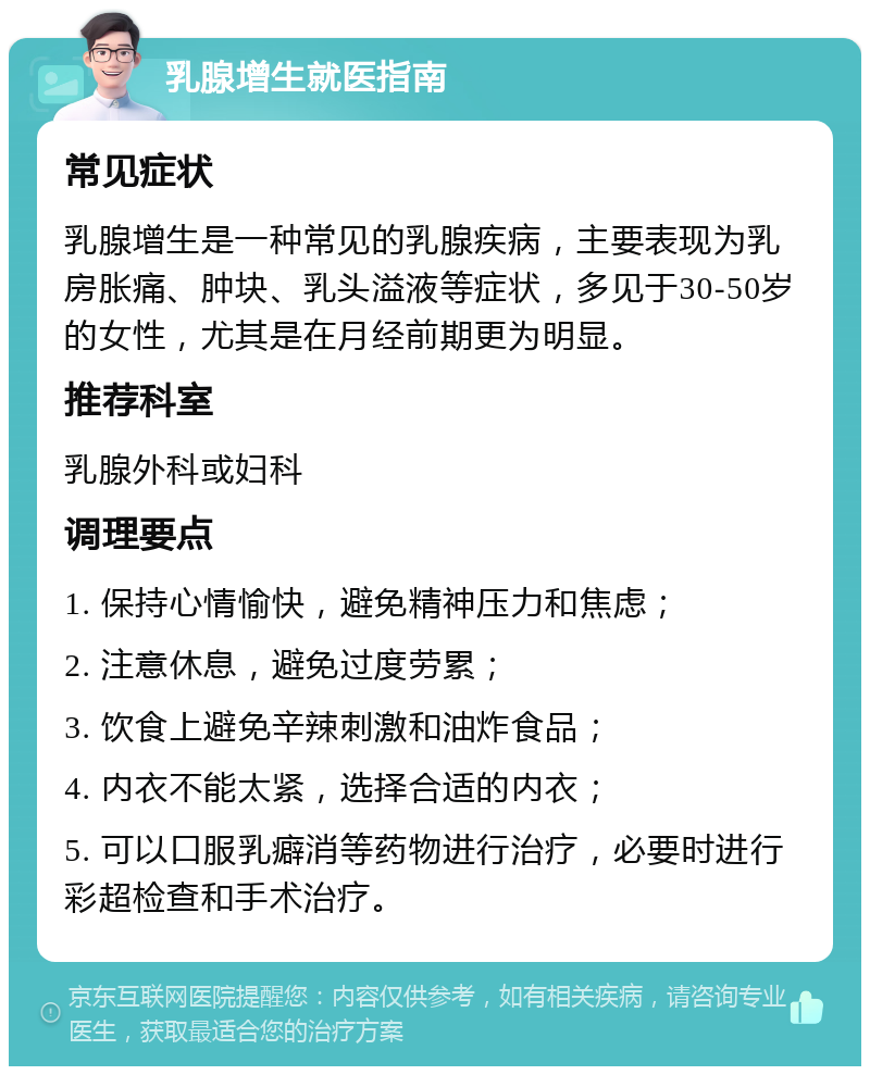 乳腺增生就医指南 常见症状 乳腺增生是一种常见的乳腺疾病，主要表现为乳房胀痛、肿块、乳头溢液等症状，多见于30-50岁的女性，尤其是在月经前期更为明显。 推荐科室 乳腺外科或妇科 调理要点 1. 保持心情愉快，避免精神压力和焦虑； 2. 注意休息，避免过度劳累； 3. 饮食上避免辛辣刺激和油炸食品； 4. 内衣不能太紧，选择合适的内衣； 5. 可以口服乳癖消等药物进行治疗，必要时进行彩超检查和手术治疗。