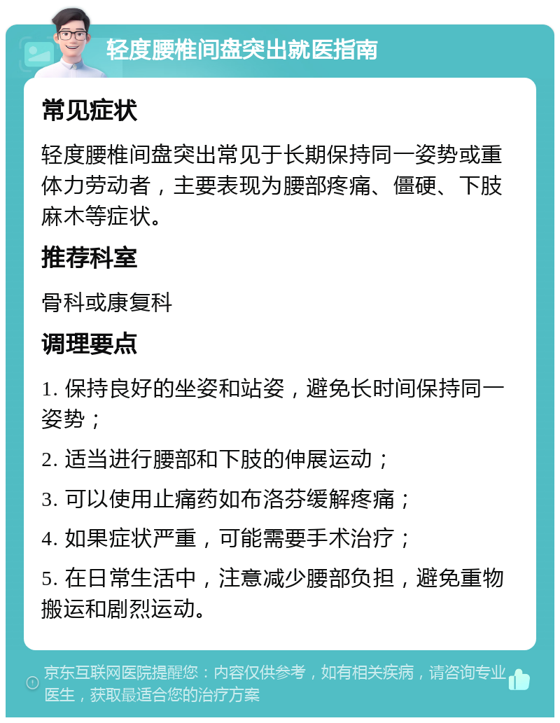 轻度腰椎间盘突出就医指南 常见症状 轻度腰椎间盘突出常见于长期保持同一姿势或重体力劳动者，主要表现为腰部疼痛、僵硬、下肢麻木等症状。 推荐科室 骨科或康复科 调理要点 1. 保持良好的坐姿和站姿，避免长时间保持同一姿势； 2. 适当进行腰部和下肢的伸展运动； 3. 可以使用止痛药如布洛芬缓解疼痛； 4. 如果症状严重，可能需要手术治疗； 5. 在日常生活中，注意减少腰部负担，避免重物搬运和剧烈运动。