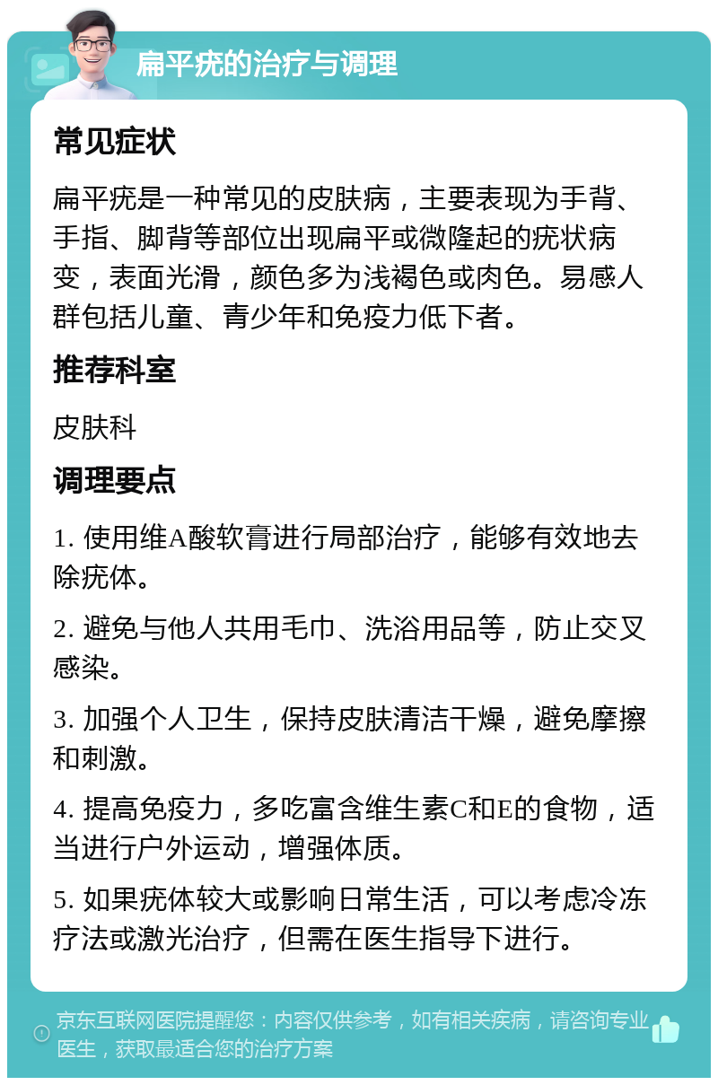 扁平疣的治疗与调理 常见症状 扁平疣是一种常见的皮肤病，主要表现为手背、手指、脚背等部位出现扁平或微隆起的疣状病变，表面光滑，颜色多为浅褐色或肉色。易感人群包括儿童、青少年和免疫力低下者。 推荐科室 皮肤科 调理要点 1. 使用维A酸软膏进行局部治疗，能够有效地去除疣体。 2. 避免与他人共用毛巾、洗浴用品等，防止交叉感染。 3. 加强个人卫生，保持皮肤清洁干燥，避免摩擦和刺激。 4. 提高免疫力，多吃富含维生素C和E的食物，适当进行户外运动，增强体质。 5. 如果疣体较大或影响日常生活，可以考虑冷冻疗法或激光治疗，但需在医生指导下进行。