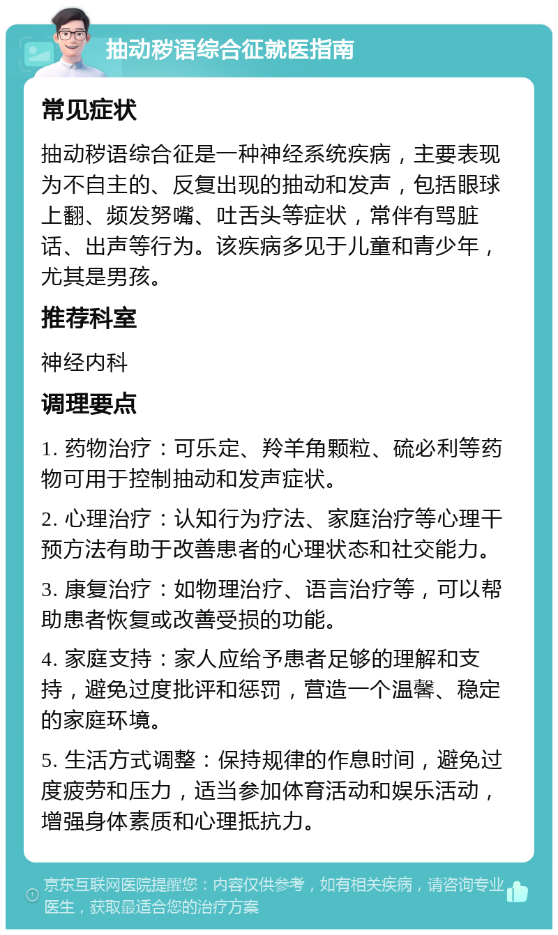 抽动秽语综合征就医指南 常见症状 抽动秽语综合征是一种神经系统疾病，主要表现为不自主的、反复出现的抽动和发声，包括眼球上翻、频发努嘴、吐舌头等症状，常伴有骂脏话、出声等行为。该疾病多见于儿童和青少年，尤其是男孩。 推荐科室 神经内科 调理要点 1. 药物治疗：可乐定、羚羊角颗粒、硫必利等药物可用于控制抽动和发声症状。 2. 心理治疗：认知行为疗法、家庭治疗等心理干预方法有助于改善患者的心理状态和社交能力。 3. 康复治疗：如物理治疗、语言治疗等，可以帮助患者恢复或改善受损的功能。 4. 家庭支持：家人应给予患者足够的理解和支持，避免过度批评和惩罚，营造一个温馨、稳定的家庭环境。 5. 生活方式调整：保持规律的作息时间，避免过度疲劳和压力，适当参加体育活动和娱乐活动，增强身体素质和心理抵抗力。