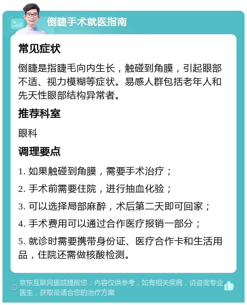 倒睫手术就医指南 常见症状 倒睫是指睫毛向内生长，触碰到角膜，引起眼部不适、视力模糊等症状。易感人群包括老年人和先天性眼部结构异常者。 推荐科室 眼科 调理要点 1. 如果触碰到角膜，需要手术治疗； 2. 手术前需要住院，进行抽血化验； 3. 可以选择局部麻醉，术后第二天即可回家； 4. 手术费用可以通过合作医疗报销一部分； 5. 就诊时需要携带身份证、医疗合作卡和生活用品，住院还需做核酸检测。