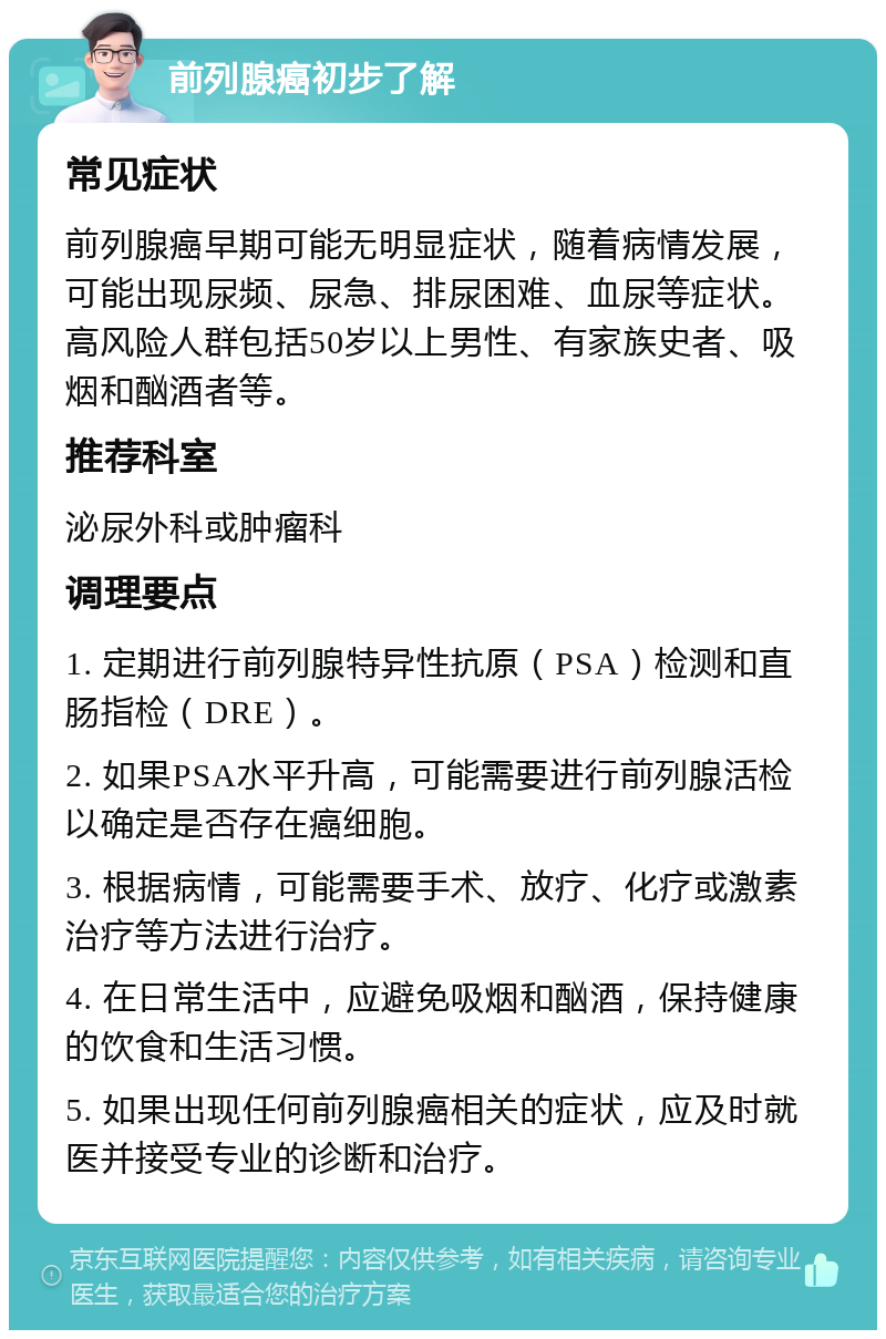 前列腺癌初步了解 常见症状 前列腺癌早期可能无明显症状，随着病情发展，可能出现尿频、尿急、排尿困难、血尿等症状。高风险人群包括50岁以上男性、有家族史者、吸烟和酗酒者等。 推荐科室 泌尿外科或肿瘤科 调理要点 1. 定期进行前列腺特异性抗原（PSA）检测和直肠指检（DRE）。 2. 如果PSA水平升高，可能需要进行前列腺活检以确定是否存在癌细胞。 3. 根据病情，可能需要手术、放疗、化疗或激素治疗等方法进行治疗。 4. 在日常生活中，应避免吸烟和酗酒，保持健康的饮食和生活习惯。 5. 如果出现任何前列腺癌相关的症状，应及时就医并接受专业的诊断和治疗。