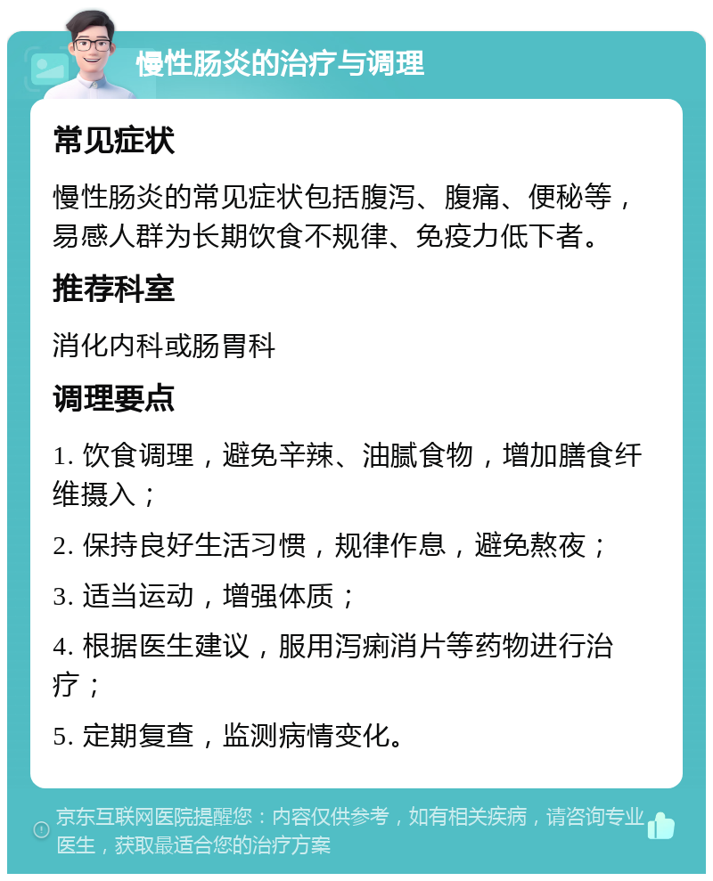 慢性肠炎的治疗与调理 常见症状 慢性肠炎的常见症状包括腹泻、腹痛、便秘等，易感人群为长期饮食不规律、免疫力低下者。 推荐科室 消化内科或肠胃科 调理要点 1. 饮食调理，避免辛辣、油腻食物，增加膳食纤维摄入； 2. 保持良好生活习惯，规律作息，避免熬夜； 3. 适当运动，增强体质； 4. 根据医生建议，服用泻痢消片等药物进行治疗； 5. 定期复查，监测病情变化。