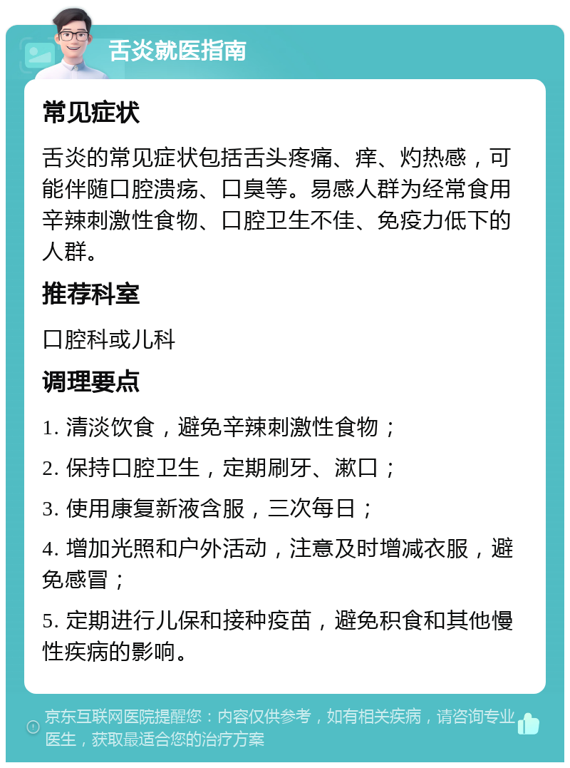 舌炎就医指南 常见症状 舌炎的常见症状包括舌头疼痛、痒、灼热感，可能伴随口腔溃疡、口臭等。易感人群为经常食用辛辣刺激性食物、口腔卫生不佳、免疫力低下的人群。 推荐科室 口腔科或儿科 调理要点 1. 清淡饮食，避免辛辣刺激性食物； 2. 保持口腔卫生，定期刷牙、漱口； 3. 使用康复新液含服，三次每日； 4. 增加光照和户外活动，注意及时增减衣服，避免感冒； 5. 定期进行儿保和接种疫苗，避免积食和其他慢性疾病的影响。