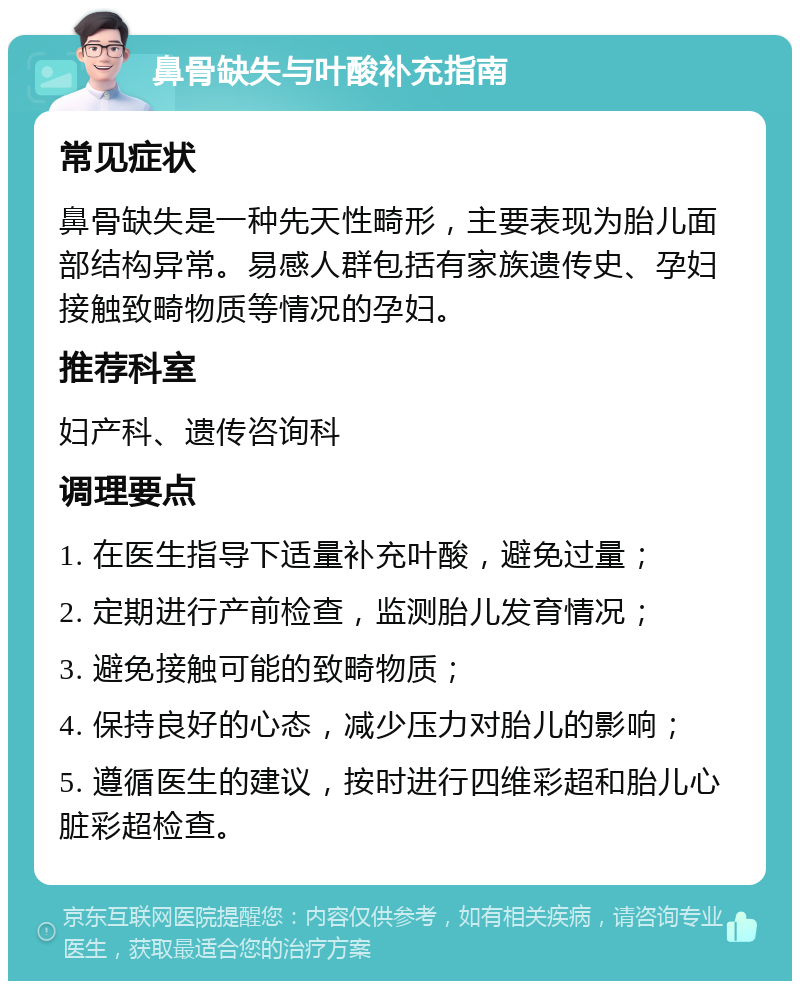 鼻骨缺失与叶酸补充指南 常见症状 鼻骨缺失是一种先天性畸形，主要表现为胎儿面部结构异常。易感人群包括有家族遗传史、孕妇接触致畸物质等情况的孕妇。 推荐科室 妇产科、遗传咨询科 调理要点 1. 在医生指导下适量补充叶酸，避免过量； 2. 定期进行产前检查，监测胎儿发育情况； 3. 避免接触可能的致畸物质； 4. 保持良好的心态，减少压力对胎儿的影响； 5. 遵循医生的建议，按时进行四维彩超和胎儿心脏彩超检查。