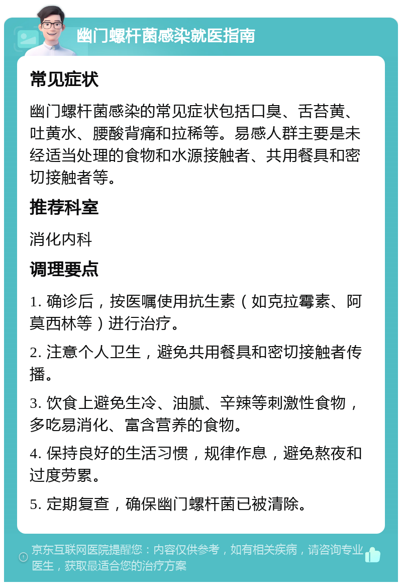 幽门螺杆菌感染就医指南 常见症状 幽门螺杆菌感染的常见症状包括口臭、舌苔黄、吐黄水、腰酸背痛和拉稀等。易感人群主要是未经适当处理的食物和水源接触者、共用餐具和密切接触者等。 推荐科室 消化内科 调理要点 1. 确诊后，按医嘱使用抗生素（如克拉霉素、阿莫西林等）进行治疗。 2. 注意个人卫生，避免共用餐具和密切接触者传播。 3. 饮食上避免生冷、油腻、辛辣等刺激性食物，多吃易消化、富含营养的食物。 4. 保持良好的生活习惯，规律作息，避免熬夜和过度劳累。 5. 定期复查，确保幽门螺杆菌已被清除。