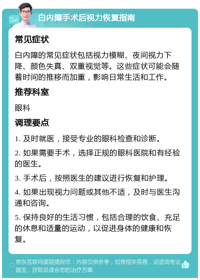 白内障手术后视力恢复指南 常见症状 白内障的常见症状包括视力模糊、夜间视力下降、颜色失真、双重视觉等。这些症状可能会随着时间的推移而加重，影响日常生活和工作。 推荐科室 眼科 调理要点 1. 及时就医，接受专业的眼科检查和诊断。 2. 如果需要手术，选择正规的眼科医院和有经验的医生。 3. 手术后，按照医生的建议进行恢复和护理。 4. 如果出现视力问题或其他不适，及时与医生沟通和咨询。 5. 保持良好的生活习惯，包括合理的饮食、充足的休息和适量的运动，以促进身体的健康和恢复。