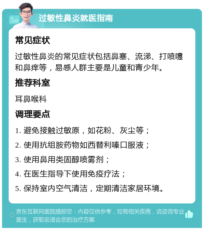 过敏性鼻炎就医指南 常见症状 过敏性鼻炎的常见症状包括鼻塞、流涕、打喷嚏和鼻痒等，易感人群主要是儿童和青少年。 推荐科室 耳鼻喉科 调理要点 1. 避免接触过敏原，如花粉、灰尘等； 2. 使用抗组胺药物如西替利嗪口服液； 3. 使用鼻用类固醇喷雾剂； 4. 在医生指导下使用免疫疗法； 5. 保持室内空气清洁，定期清洁家居环境。