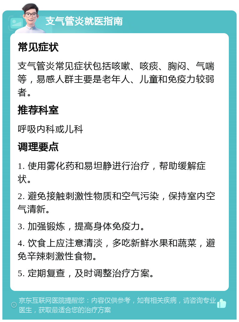 支气管炎就医指南 常见症状 支气管炎常见症状包括咳嗽、咳痰、胸闷、气喘等，易感人群主要是老年人、儿童和免疫力较弱者。 推荐科室 呼吸内科或儿科 调理要点 1. 使用雾化药和易坦静进行治疗，帮助缓解症状。 2. 避免接触刺激性物质和空气污染，保持室内空气清新。 3. 加强锻炼，提高身体免疫力。 4. 饮食上应注意清淡，多吃新鲜水果和蔬菜，避免辛辣刺激性食物。 5. 定期复查，及时调整治疗方案。